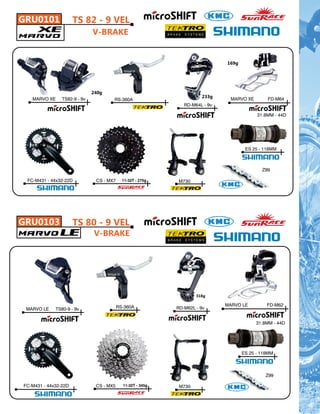 GRU0101               TS 82 - 9 VEL
                              V-BRAKE


                                                                              169g




                              240g
                                                                      233g
   MARVO XE     TS82-9 - 9v           RS-360A                                   MARVO XE       FD-M64
                                                               RD-M64L - 9v

                                                                                           31.8MM - 44D




                                                                                      ES 25 - 118MM



                                                                                             Z99

 FC-M431 - 44x32-22D           CS - MX7     11-32T - 275g    M730




GRU0103               TS 80 - 9 VEL
                              V-BRAKE




                                                                    318g

                                          RS-360A                             MARVO LE         FD-M62
 MARVO LE    TS80-9 - 9v                                    RD-M62L - 9v


                                                                                           31.8MM - 44D




                                                                                     ES 25 - 118MM



                                                                                              Z99

FC-M431 - 44x32-22D            CS - MX5     11-32T - 345g    M730
 