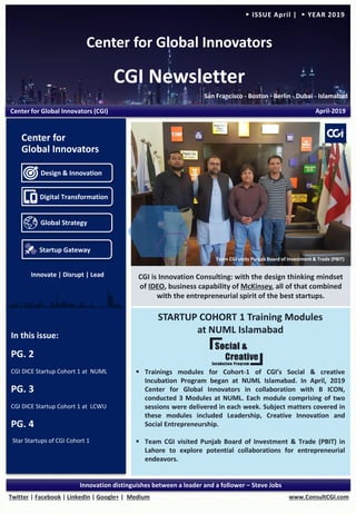 Center for Global Innovators
CGI Newsletter
San Francisco - Boston - Berlin - Dubai - Islamabad
www.ConsultCGI.comTwitter | Facebook | LinkedIn | Google+ | Medium
Innovation distinguishes between a leader and a follower – Steve Jobs
► ISSUE April | ► YEAR 2019
STARTUP COHORT 1 Training Modules
at NUML Islamabad
▪ Trainings modules for Cohort-1 of CGI’s Social & creative
Incubation Program began at NUML Islamabad. In April, 2019
Center for Global Innovators in collaboration with B ICON,
conducted 3 Modules at NUML. Each module comprising of two
sessions were delivered in each week. Subject matters covered in
these modules included Leadership, Creative Innovation and
Social Entrepreneurship.
▪ Team CGI visited Punjab Board of Investment & Trade (PBIT) in
Lahore to explore potential collaborations for entrepreneurial
endeavors.
In this issue:
PG. 2
CGI DICE Startup Cohort 1 at NUML
PG. 3
CGI DICE Startup Cohort 1 at LCWU
PG. 4
Star Startups of CGI Cohort 1
Center for Global Innovators (CGI) April-2019
CGI is Innovation Consulting: with the design thinking mindset
of IDEO, business capability of McKinsey, all of that combined
with the entrepreneurial spirit of the best startups.
Design & Innovation
Digital Transformation
Global Strategy
Startup Gateway
Center for
Global Innovators
Team CGI visits Punjab Board of Investment & Trade (PBIT)
Innovate | Disrupt | Lead
 