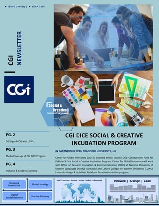 CGI
NEWSLETTER
PG. 2
CGI Signs MOU with LCWU
PG. 3
Media Coverage of CGI DICE Program
PG. 4
Inclusive & Creative Economy
CGI DICE SOCIAL & CREATIVE
INCUBATION PROGRAM
IN PARTNERSHIP WITH CRANFIELD UNIVERSITY, UK
Center for Global Innovators (CGI) is awarded British Council DICE Collaboration Fund for
Pakistan’s First Social & Creative Incubation Program. Center for Global Innovators will work
with Office of Research Innovation & Commercialization (ORIC) at National University of
Modern Languages (NUML) Islamabad and Lahore College for Women University (LCWU)
Lahore to design & co-deliver Social and Creative incubation program.
► ISSUE January | ► YEAR 2019
 