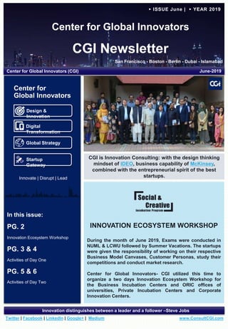 Center for Global Innovators
CGI Newsletter
San Francisco - Boston - Berlin - Dubai - Islamabad
www.ConsultCGI.comTwitter | Facebook | LinkedIn | Google+ | Medium
Innovation distinguishes between a leader and a follower –Steve Jobs
► ISSUE June | ► YEAR 2019
INNOVATION ECOSYSTEM WORKSHOP
During the month of June 2019, Exams were conducted in
NUML & LCWU followed by Summer Vacations. The startups
were given the responsibility of working on their respective
Business Model Canvases, Customer Personas, study their
competitions and conduct market research.
Center for Global Innovators- CGI utilized this time to
organize a two days Innovation Ecosystem Workshop for
the Business Incubation Centers and ORIC offices of
universities, Private Incubation Centers and Corporate
Innovation Centers.
In this issue:
PG. 2
Innovation Ecosystem Workshop
PG. 3 & 4
Activities of Day One
PG. 5 & 6
Activities of Day Two
Center for Global Innovators (CGI) June-2019
CGI is Innovation Consulting: with the design thinking
mindset of IDEO, business capability of McKinsey,
combined with the entrepreneurial spirit of the best
startups.
Design &
Innovation
Digital
Transformation
Global Strategy
Startup
Gateway
Center for
Global Innovators
Innovate | Disrupt | Lead
 