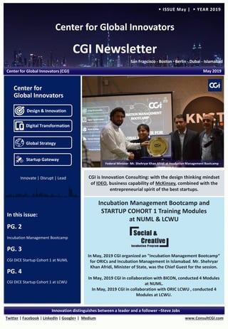 Center for Global Innovators
CGI Newsletter
San Francisco - Boston - Berlin - Dubai - Islamabad
www.ConsultCGI.comTwitter | Facebook | LinkedIn | Google+ | Medium
Innovation distinguishes between a leader and a follower –Steve Jobs
► ISSUE May | ► YEAR 2019
Incubation Management Bootcamp and
STARTUP COHORT 1 Training Modules
at NUML & LCWU
In May, 2019 CGI organized an "Incubation Management Bootcamp“
for ORICs and Incubation Management in Islamabad. Mr. Shehryar
Khan Afridi, Minister of State, was the Chief Guest for the session.
In May, 2019 CGI in collaboration with BICON, conducted 4 Modules
at NUML.
In May, 2019 CGI in collaboration with ORIC LCWU , conducted 4
Modules at LCWU.
In this issue:
PG. 2
Incubation Management Bootcamp
PG. 3
CGI DICE Startup Cohort 1 at NUML
PG. 4
CGI DICE Startup Cohort 1 at LCWU
Center for Global Innovators (CGI) May 2019
CGI is Innovation Consulting: with the design thinking mindset
of IDEO, business capability of McKinsey, combined with the
entrepreneurial spirit of the best startups.
Design & Innovation
Digital Transformation
Global Strategy
Startup Gateway
Center for
Global Innovators
Federal Minister Mr. Shehryar Khan Afridi at Incubation Management Bootcamp
Innovate | Disrupt | Lead
 