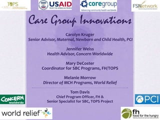 Care Group Innovations
Carolyn Kruger
Senior Advisor, Maternal, Newborn and Child Health, PCI
Jennifer Weiss
Health Advisor, Concern Worldwide
Mary DeCoster
Coordinator for SBC Programs, FH/TOPS
Melanie Morrow
Director of MCH Programs, World Relief
Tom Davis
Chief Program Officer, FH &
Senior Specialist for SBC, TOPS Project
 