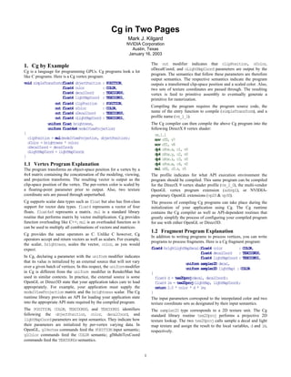 Cg in Two Pages
                                                              Mark J. Kilgard
                                                             NVIDIA Corporation
                                                                Austin, Texas
                                                              January 16, 2003

                                                                             The out modifier indicates that clipPosition, oColor,
1. Cg by Example                                                             oDecalCoord, and oLightMapCoord parameters are output by the
Cg is a language for programming GPUs. Cg programs look a lot
                                                                             program. The semantics that follow these parameters are therefore
like C programs. Here is a Cg vertex program:
                                                                             output semantics. The respective semantics indicate the program
void simpleTransform(float4 objectPosition : POSITION,                       outputs a transformed clip-space position and a scaled color. Also,
                     float4 color          : COLOR,                          two sets of texture coordinates are passed through. The resulting
                     float4 decalCoord     : TEXCOORD0,                      vertex is feed to primitive assembly to eventually generate a
                     float4 lightMapCoord : TEXCOORD1,                       primitive for rasterization.
                 out float4 clipPosition : POSITION,
                 out float4 oColor         : COLOR,                          Compiling the program requires the program source code, the
                 out float4 oDecalCoord    : TEXCOORD0,                      name of the entry function to compile (simpleTransform), and a
                 out float4 oLightMapCoord : TEXCOORD1,                      profile name (vs_1_1).
             uniform float brightness,                                       The Cg compiler can then compile the above Cg program into the
             uniform float4x4 modelViewProjection)                           following DirectX 8 vertex shader:
{                                                                              vs.1.1
  clipPosition = mul(modelViewProjection, objectPosition);                     mov oT0, v7
  oColor = brightness * color;                                                 mov oT1, v8
  oDecalCoord = decalCoord;
                                                                               dp4 oPos.x, c1, v0
  oLightMapCoord = lightMapCoord;
}                                                                              dp4 oPos.y, c2, v0
                                                                               dp4 oPos.z, c3, v0
1.1 Vertex Program Explanation                                                 dp4 oPos.w, c4, v0
The program transforms an object-space position for a vertex by a              mul oD0, c0.x, v5
4x4 matrix containing the concatenation of the modeling, viewing,            The profile indicates for what API execution environment the
and projection transforms. The resulting vector is output as the             program should be compiled. This same program can be compiled
clip-space position of the vertex. The per-vertex color is scaled by         for the DirectX 9 vertex shader profile (vs_2_0), the multi-vendor
a floating-point parameter prior to output. Also, two texture                OpenGL vertex program extension (arbvp1), or NVIDIA-
coordinate sets are passed through unperturbed.                              proprietary OpenGL extensions (vp20 & vp30).
Cg supports scalar data types such as float but also has first-class         The process of compiling Cg programs can take place during the
support for vector data types. float4 represents a vector of four            initialization of your application using Cg. The Cg runtime
floats. float4x4 represents a matrix. mul is a standard library              contains the Cg compiler as well as API-dependent routines that
routine that performs matrix by vector multiplication. Cg provides           greatly simplify the process of configuring your compiled program
function overloading like C++; mul is an overloaded function so it           for use with either OpenGL or Direct3D.
can be used to multiply all combinations of vectors and matrices.
                                                                             1.2 Fragment Program Explanation
Cg provides the same operators as C. Unlike C however, Cg
                                                                             In addition to writing programs to process vertices, you can write
operators accept and return vectors as well as scalars. For example,
                                                                             programs to process fragments. Here is a Cg fragment program:
the scalar, brightness, scales the vector, color, as you would
expect.                                                                      float4 brightLightMapDecal(float4 color              : COLOR,
                                                                                                           float4 decalCoord      : TEXCOORD0,
In Cg, declaring a parameter with the uniform modifier indicates                                           float4 lightMapCoord : TEXCOORD1,
that its value is initialized by an external source that will not vary                           uniform sampler2D decal,
over a given batch of vertices. In this respect, the uniform modifier                            uniform sampler2D lightMap) : COLOR
in Cg is different from the uniform modifier in RenderMan but                {
used in similar contexts. In practice, the external source is some             float4 d = tex2Dproj(decal, decalCoord);
OpenGL or Direct3D state that your application takes care to load              float4 lm = tex2Dproj(lightMap, lightMapCoord);
appropriately. For example, your application must supply the                   return 2.0 * color * d * lm;
modelViewProjection matrix and the brightness scalar. The Cg                 }
runtime library provides an API for loading your application state           The input parameters correspond to the interpolated color and two
into the appropriate API state required by the compiled program.             texture coordinate sets as designated by their input semantics.
The POSITION, COLOR, TEXCOORD0, and TEXCOORD1 identifiers                    The sampler2D type corresponds to a 2D texture unit. The Cg
following the objectPosition, color, decalCoord, and                         standard library routine tex2Dproj performs a projective 2D
lightMapCoord parameters are input semantics. They indicate how              texture lookup. The two tex2Dproj calls sample a decal and light
their parameters are initialized by per-vertex varying data. In              map texture and assign the result to the local variables, d and lm,
OpenGL, glVertex commands feed the POSITION input semantic;                  respectively.
glColor commands feed the COLOR semantic; glMultiTexCoord
commands feed the TEXCOORDn semantics.


                                                                         1
 