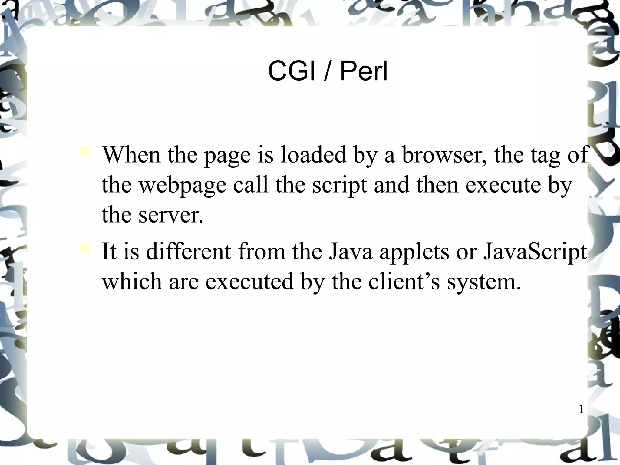 1
CGI / Perl
When the page is loaded by a browser, the tag of
the webpage call the script and then execute by
the server.
It is different from the Java applets or JavaScript
which are executed by the client’s system.