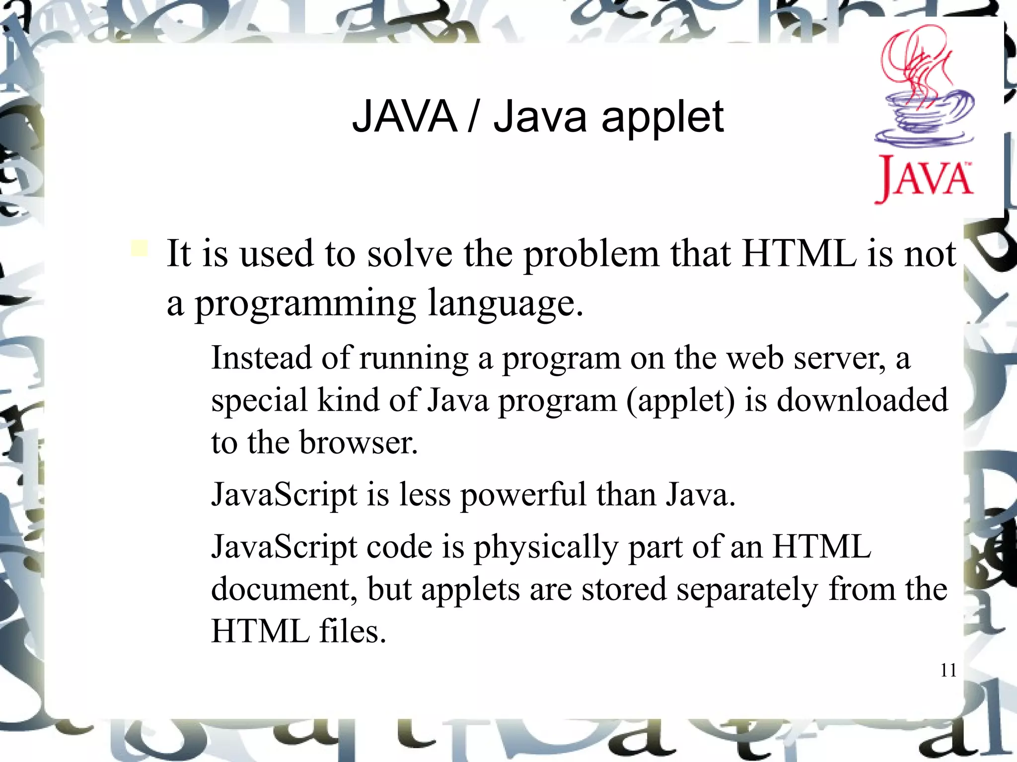 11
JAVA / Java applet
It is used to solve the problem that HTML is not
a programming language.
– Instead of running a program on the web server, a
special kind of Java program (applet) is downloaded
to the browser.
– JavaScript is less powerful than Java.
– JavaScript code is physically part of an HTML
document, but applets are stored separately from the
HTML files.