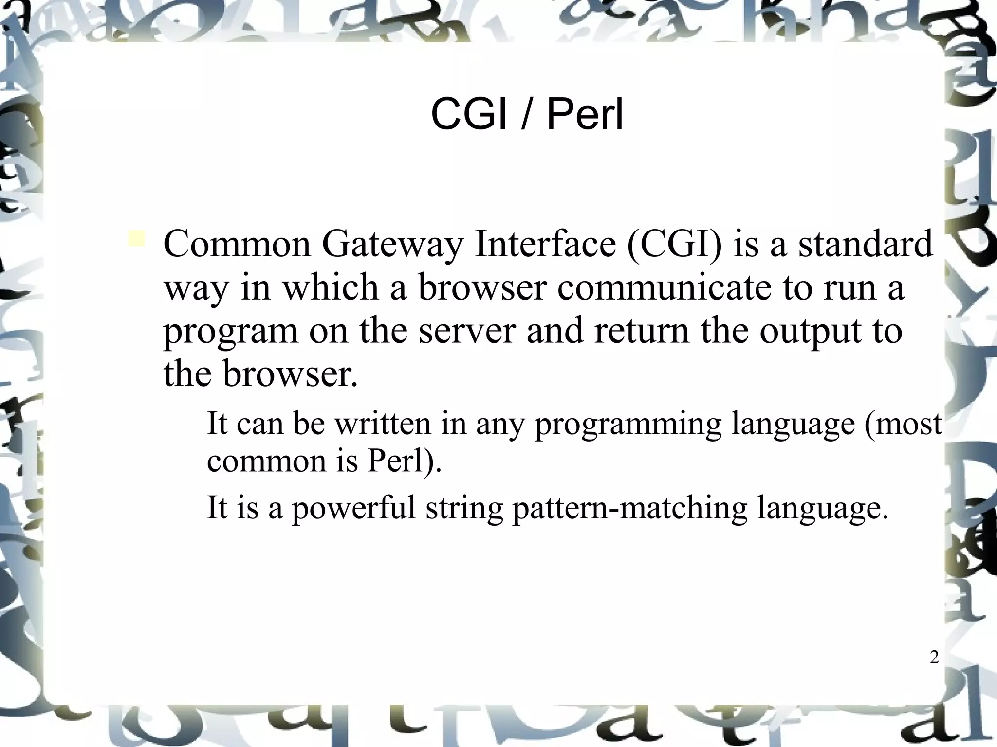 2
CGI / Perl
Common Gateway Interface (CGI) is a standard
way in which a browser communicate to run a
program on the server and return the output to
the browser.
– It can be written in any programming language (most
common is Perl).
– It is a powerful string pattern-matching language.