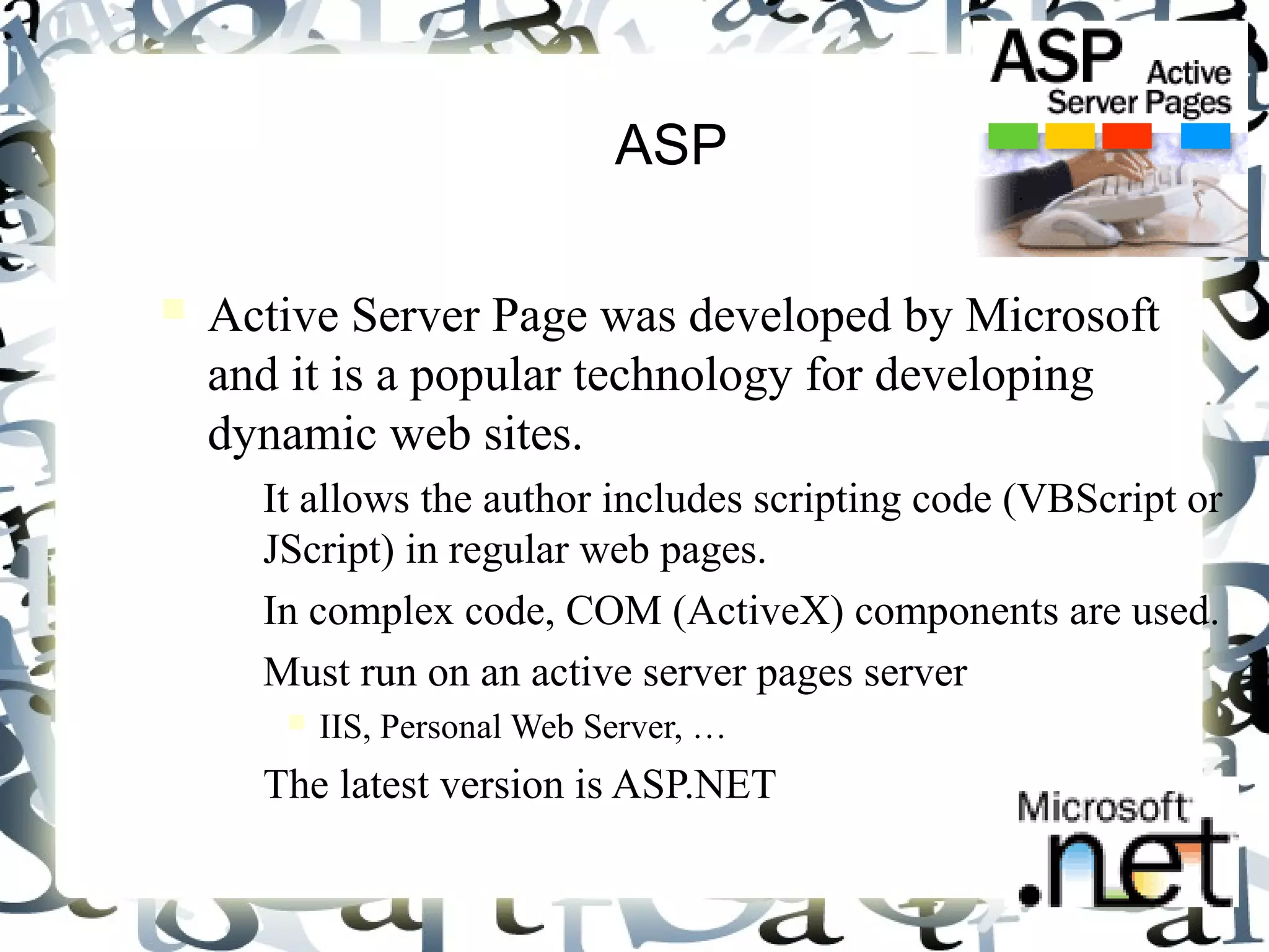 5
ASP
Active Server Page was developed by Microsoft
and it is a popular technology for developing
dynamic web sites.
– It allows the author includes scripting code (VBScript or
JScript) in regular web pages.
– In complex code, COM (ActiveX) components are used.
– Must run on an active server pages server
IIS, Personal Web Server, …
– The latest version is ASP.NET