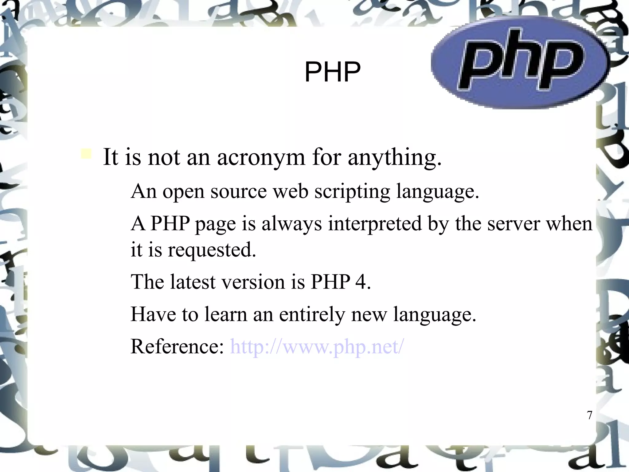 7
PHP
It is not an acronym for anything.
– An open source web scripting language.
– A PHP page is always interpreted by the server when
it is requested.
– The latest version is PHP 4.
– Have to learn an entirely new language.
– Reference: http://www.php.net/