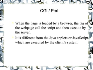 1 
CGI / Perl 
 When the page is loaded by a browser, the tag of 
the webpage call the script and then execute by 
the server. 
 It is different from the Java applets or JavaScript 
which are executed by the client’s system. 
 