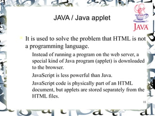 11 
JAVA / Java applet 
 It is used to solve the problem that HTML is not 
a programming language. 
– Instead of running a program on the web server, a 
special kind of Java program (applet) is downloaded 
to the browser. 
– JavaScript is less powerful than Java. 
– JavaScript code is physically part of an HTML 
document, but applets are stored separately from the 
HTML files. 
 
