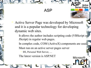 5 
ASP 
 Active Server Page was developed by Microsoft 
and it is a popular technology for developing 
dynamic web sites. 
– It allows the author includes scripting code (VBScript or 
JScript) in regular web pages. 
– In complex code, COM (ActiveX) components are used. 
– Must run on an active server pages server 
 IIS, Personal Web Server, … 
– The latest version is ASP.NET 
 