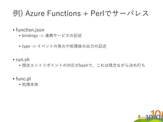 例) Azure Functions + Perlでサーバレス
• function.json
• bindings -> 連携サービスの記述
• type -> イベントの発火や処理後の出力の記述
• run.sh
• 現状エントリポイントの...