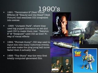 1990’s 1991- “Terminator 2”(Best Visual Effects) & “Beauty and the Beast”(Best Picture) had seamless CGI integrated into scenes 1993- “Jurassic Park”, where they used big puppet dinosaurs on set and used CGI to make them real. “Babylon 5” & “SeaQuest” used CGI as their #1 way of visual effects 1994- “Forrest Gump”, CGI was used to input him into many historical events, and also make the ping pong ball move faster then it actually was 1995- “Toy Story” was the very first  totally computer generated film 