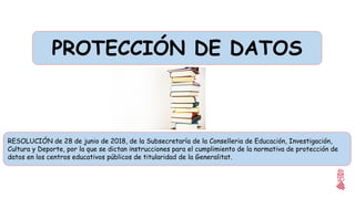 RESOLUCIÓN de 28 de junio de 2018, de la Subsecretaría de la Conselleria de Educación, Investigación,
Cultura y Deporte, por la que se dictan instrucciones para el cumplimiento de la normativa de protección de
datos en los centros educativos públicos de titularidad de la Generalitat.
PROTECCIÓN DE DATOS
 
