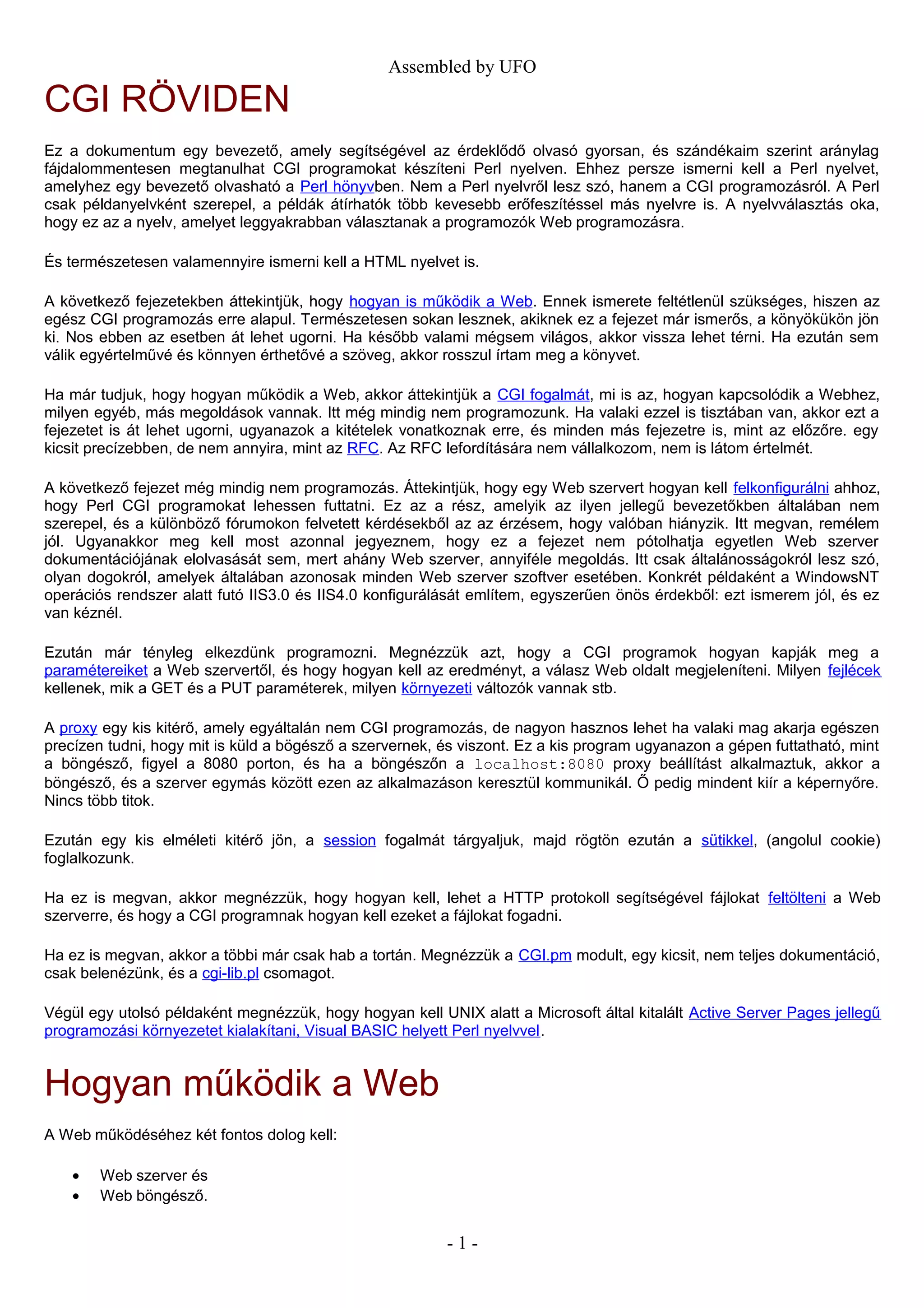 Assembled by UFO
CGI RÖVIDEN
Ez a dokumentum egy bevezető, amely segítségével az érdeklődő olvasó gyorsan, és szándékaim szerint aránylag
fájdalommentesen megtanulhat CGI programokat készíteni Perl nyelven. Ehhez persze ismerni kell a Perl nyelvet,
amelyhez egy bevezető olvasható a Perl hönyvben. Nem a Perl nyelvről lesz szó, hanem a CGI programozásról. A Perl
csak példanyelvként szerepel, a példák átírhatók több kevesebb erőfeszítéssel más nyelvre is. A nyelvválasztás oka,
hogy ez az a nyelv, amelyet leggyakrabban választanak a programozók Web programozásra.
És természetesen valamennyire ismerni kell a HTML nyelvet is.
A következő fejezetekben áttekintjük, hogy hogyan is működik a Web. Ennek ismerete feltétlenül szükséges, hiszen az
egész CGI programozás erre alapul. Természetesen sokan lesznek, akiknek ez a fejezet már ismerős, a könyökükön jön
ki. Nos ebben az esetben át lehet ugorni. Ha később valami mégsem világos, akkor vissza lehet térni. Ha ezután sem
válik egyértelművé és könnyen érthetővé a szöveg, akkor rosszul írtam meg a könyvet.
Ha már tudjuk, hogy hogyan működik a Web, akkor áttekintjük a CGI fogalmát, mi is az, hogyan kapcsolódik a Webhez,
milyen egyéb, más megoldások vannak. Itt még mindig nem programozunk. Ha valaki ezzel is tisztában van, akkor ezt a
fejezetet is át lehet ugorni, ugyanazok a kitételek vonatkoznak erre, és minden más fejezetre is, mint az előzőre. egy
kicsit precízebben, de nem annyira, mint az RFC. Az RFC lefordítására nem vállalkozom, nem is látom értelmét.
A következő fejezet még mindig nem programozás. Áttekintjük, hogy egy Web szervert hogyan kell felkonfigurálni ahhoz,
hogy Perl CGI programokat lehessen futtatni. Ez az a rész, amelyik az ilyen jellegű bevezetőkben általában nem
szerepel, és a különböző fórumokon felvetett kérdésekből az az érzésem, hogy valóban hiányzik. Itt megvan, remélem
jól. Ugyanakkor meg kell most azonnal jegyeznem, hogy ez a fejezet nem pótolhatja egyetlen Web szerver
dokumentációjának elolvasását sem, mert ahány Web szerver, annyiféle megoldás. Itt csak általánosságokról lesz szó,
olyan dogokról, amelyek általában azonosak minden Web szerver szoftver esetében. Konkrét példaként a WindowsNT
operációs rendszer alatt futó IIS3.0 és IIS4.0 konfigurálását említem, egyszerűen önös érdekből: ezt ismerem jól, és ez
van kéznél.
Ezután már tényleg elkezdünk programozni. Megnézzük azt, hogy a CGI programok hogyan kapják meg a
paramétereiket a Web szervertől, és hogy hogyan kell az eredményt, a válasz Web oldalt megjeleníteni. Milyen fejlécek
kellenek, mik a GET és a PUT paraméterek, milyen környezeti változók vannak stb.
A proxy egy kis kitérő, amely egyáltalán nem CGI programozás, de nagyon hasznos lehet ha valaki mag akarja egészen
precízen tudni, hogy mit is küld a bögésző a szervernek, és viszont. Ez a kis program ugyanazon a gépen futtatható, mint
a böngésző, figyel a 8080 porton, és ha a böngészőn a localhost:8080 proxy beállítást alkalmaztuk, akkor a
böngésző, és a szerver egymás között ezen az alkalmazáson keresztül kommunikál. Ő pedig mindent kiír a képernyőre.
Nincs több titok.
Ezután egy kis elméleti kitérő jön, a session fogalmát tárgyaljuk, majd rögtön ezután a sütikkel, (angolul cookie)
foglalkozunk.
Ha ez is megvan, akkor megnézzük, hogy hogyan kell, lehet a HTTP protokoll segítségével fájlokat feltölteni a Web
szerverre, és hogy a CGI programnak hogyan kell ezeket a fájlokat fogadni.
Ha ez is megvan, akkor a többi már csak hab a tortán. Megnézzük a CGI.pm modult, egy kicsit, nem teljes dokumentáció,
csak belenézünk, és a cgi-lib.pl csomagot.
Végül egy utolsó példaként megnézzük, hogy hogyan kell UNIX alatt a Microsoft által kitalált Active Server Pages jellegű
programozási környezetet kialakítani, Visual BASIC helyett Perl nyelvvel.
Hogyan működik a Web
A Web működéséhez két fontos dolog kell:
• Web szerver és
• Web böngésző.
- 1 -
 