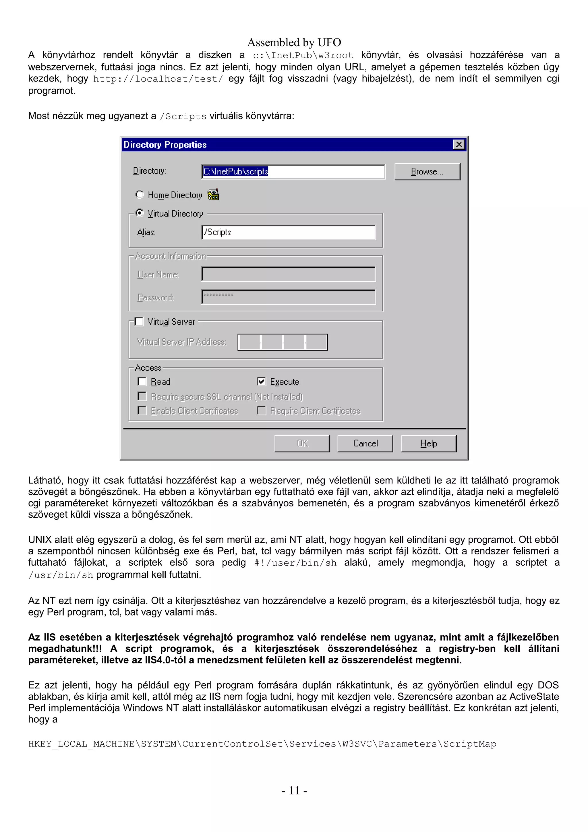 Assembled by UFO
A könyvtárhoz rendelt könyvtár a diszken a c:InetPubw3root könyvtár, és olvasási hozzáférése van a
webszervernek, futtaási joga nincs. Ez azt jelenti, hogy minden olyan URL, amelyet a gépemen tesztelés közben úgy
kezdek, hogy http://localhost/test/ egy fájlt fog visszadni (vagy hibajelzést), de nem indít el semmilyen cgi
programot.
Most nézzük meg ugyanezt a /Scripts virtuális könyvtárra:
Látható, hogy itt csak futtatási hozzáférést kap a webszerver, még véletlenül sem küldheti le az itt található programok
szövegét a böngészőnek. Ha ebben a könyvtárban egy futtatható exe fájl van, akkor azt elindítja, átadja neki a megfelelő
cgi paramétereket környezeti változókban és a szabványos bemenetén, és a program szabványos kimenetéről érkező
szöveget küldi vissza a böngészőnek.
UNIX alatt elég egyszerű a dolog, és fel sem merül az, ami NT alatt, hogy hogyan kell elindítani egy programot. Ott ebből
a szempontból nincsen különbség exe és Perl, bat, tcl vagy bármilyen más script fájl között. Ott a rendszer felismeri a
futtaható fájlokat, a scriptek első sora pedig #!/user/bin/sh alakú, amely megmondja, hogy a scriptet a
/usr/bin/sh programmal kell futtatni.
Az NT ezt nem így csinálja. Ott a kiterjesztéshez van hozzárendelve a kezelő program, és a kiterjesztésből tudja, hogy ez
egy Perl program, tcl, bat vagy valami más.
Az IIS esetében a kiterjesztések végrehajtó programhoz való rendelése nem ugyanaz, mint amit a fájlkezelőben
megadhatunk!!! A script programok, és a kiterjesztések összerendeléséhez a registry-ben kell állítani
paramétereket, illetve az IIS4.0-tól a menedzsment felületen kell az összerendelést megtenni.
Ez azt jelenti, hogy ha például egy Perl program forrására duplán rákkatintunk, és az gyönyörűen elindul egy DOS
ablakban, és kiírja amit kell, attól még az IIS nem fogja tudni, hogy mit kezdjen vele. Szerencsére azonban az ActiveState
Perl implementációja Windows NT alatt installáláskor automatikusan elvégzi a registry beállítást. Ez konkrétan azt jelenti,
hogy a
HKEY_LOCAL_MACHINESYSTEMCurrentControlSetServicesW3SVCParametersScriptMap
- 11 -
 