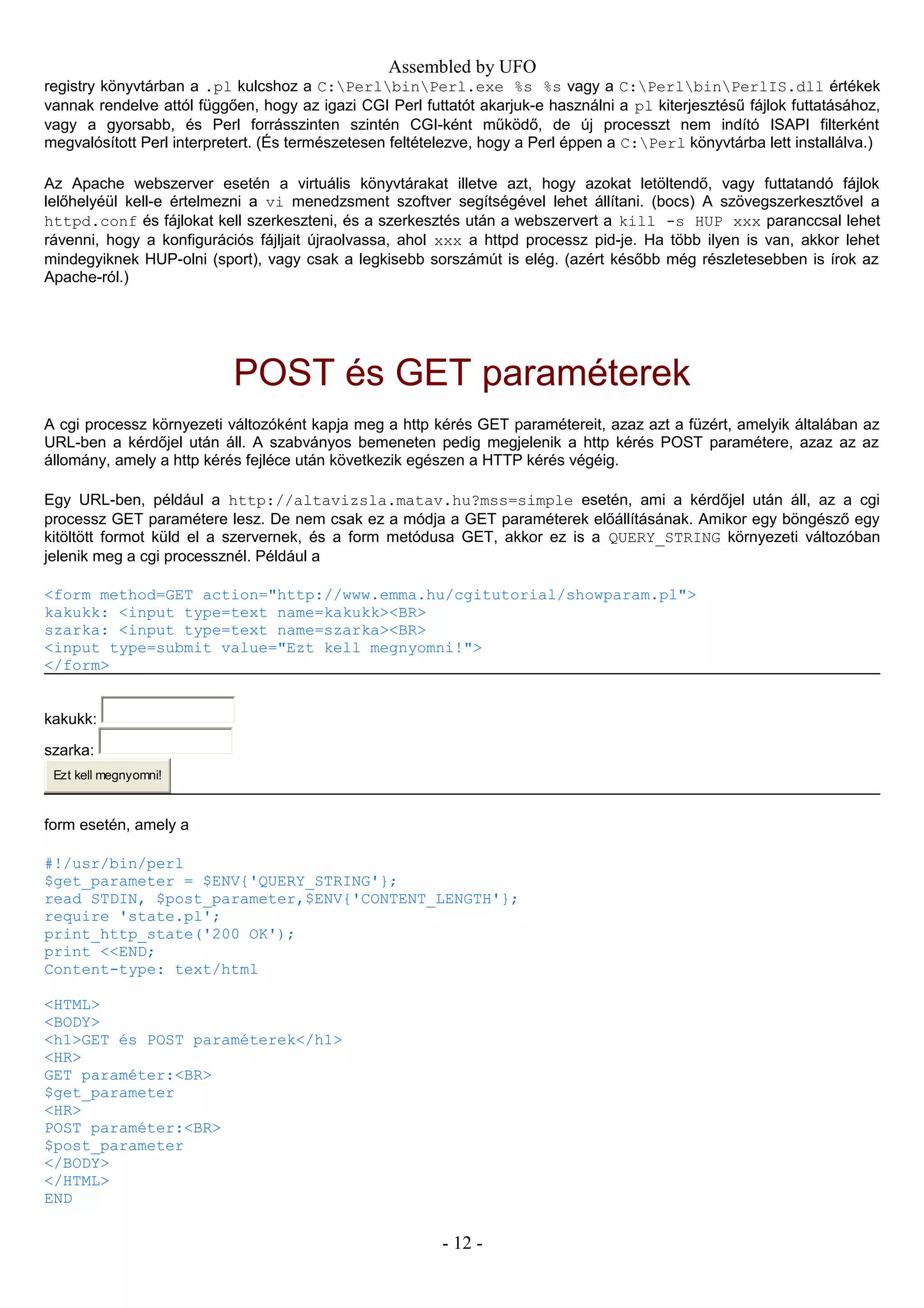 Assembled by UFO
registry könyvtárban a .pl kulcshoz a C:PerlbinPerl.exe %s %s vagy a C:PerlbinPerlIS.dll értékek
vannak rendelve attól függően, hogy az igazi CGI Perl futtatót akarjuk-e használni a pl kiterjesztésű fájlok futtatásához,
vagy a gyorsabb, és Perl forrásszinten szintén CGI-ként működő, de új processzt nem indító ISAPI filterként
megvalósított Perl interpretert. (És természetesen feltételezve, hogy a Perl éppen a C:Perl könyvtárba lett installálva.)
Az Apache webszerver esetén a virtuális könyvtárakat illetve azt, hogy azokat letöltendő, vagy futtatandó fájlok
lelőhelyéül kell-e értelmezni a vi menedzsment szoftver segítségével lehet állítani. (bocs) A szövegszerkesztővel a
httpd.conf és fájlokat kell szerkeszteni, és a szerkesztés után a webszervert a kill -s HUP xxx paranccsal lehet
rávenni, hogy a konfigurációs fájljait újraolvassa, ahol xxx a httpd processz pid-je. Ha több ilyen is van, akkor lehet
mindegyiknek HUP-olni (sport), vagy csak a legkisebb sorszámút is elég. (azért később még részletesebben is írok az
Apache-ról.)
POST és GET paraméterek
A cgi processz környezeti változóként kapja meg a http kérés GET paramétereit, azaz azt a füzért, amelyik általában az
URL-ben a kérdőjel után áll. A szabványos bemeneten pedig megjelenik a http kérés POST paramétere, azaz az az
állomány, amely a http kérés fejléce után következik egészen a HTTP kérés végéig.
Egy URL-ben, például a http://altavizsla.matav.hu?mss=simple esetén, ami a kérdőjel után áll, az a cgi
processz GET paramétere lesz. De nem csak ez a módja a GET paraméterek előállításának. Amikor egy böngésző egy
kitöltött formot küld el a szervernek, és a form metódusa GET, akkor ez is a QUERY_STRING környezeti változóban
jelenik meg a cgi processznél. Például a
<form method=GET action="http://www.emma.hu/cgitutorial/showparam.pl">
kakukk: <input type=text name=kakukk><BR>
szarka: <input type=text name=szarka><BR>
<input type=submit value="Ezt kell megnyomni!">
</form>
kakukk:
szarka:
Ezt kell megnyomni!
form esetén, amely a
#!/usr/bin/perl
$get_parameter = $ENV{'QUERY_STRING'};
read STDIN, $post_parameter,$ENV{'CONTENT_LENGTH'};
require 'state.pl';
print_http_state('200 OK');
print <<END;
Content-type: text/html
<HTML>
<BODY>
<h1>GET és POST paraméterek</h1>
<HR>
GET paraméter:<BR>
$get_parameter
<HR>
POST paraméter:<BR>
$post_parameter
</BODY>
</HTML>
END
- 12 -
 