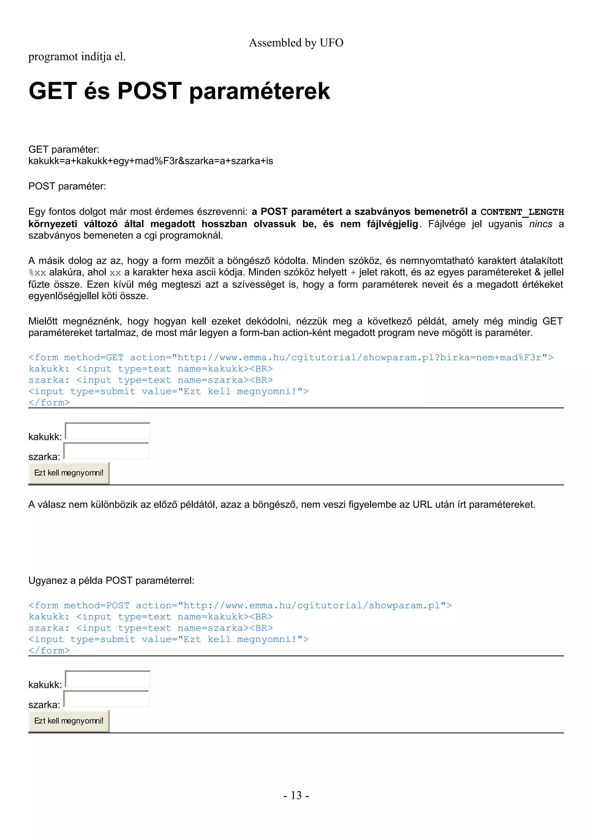 Assembled by UFO
programot indítja el.
GET és POST paraméterek
GET paraméter:
kakukk=a+kakukk+egy+mad%F3r&szarka=a+szarka+is
POST paraméter:
Egy fontos dolgot már most érdemes észrevenni: a POST paramétert a szabványos bemenetről a CONTENT_LENGTH
környezeti változó által megadott hosszban olvassuk be, és nem fájlvégjelig. Fájlvége jel ugyanis nincs a
szabványos bemeneten a cgi programoknál.
A másik dolog az az, hogy a form mezőit a böngésző kódolta. Minden szóköz, és nemnyomtatható karaktert átalakított
%xx alakúra, ahol xx a karakter hexa ascii kódja. Minden szóköz helyett + jelet rakott, és az egyes paramétereket & jellel
fűzte össze. Ezen kívül még megteszi azt a szívességet is, hogy a form paraméterek neveit és a megadott értékeket
egyenlőségjellel köti össze.
Mielőtt megnéznénk, hogy hogyan kell ezeket dekódolni, nézzük meg a következő példát, amely még mindig GET
paramétereket tartalmaz, de most már legyen a form-ban action-ként megadott program neve mögött is paraméter.
<form method=GET action="http://www.emma.hu/cgitutorial/showparam.pl?birka=nem+mad%F3r">
kakukk: <input type=text name=kakukk><BR>
szarka: <input type=text name=szarka><BR>
<input type=submit value="Ezt kell megnyomni!">
</form>
kakukk:
szarka:
Ezt kell megnyomni!
A válasz nem különbözik az előző példától, azaz a böngésző, nem veszi figyelembe az URL után írt paramétereket.
Ugyanez a példa POST paraméterrel:
<form method=POST action="http://www.emma.hu/cgitutorial/showparam.pl">
kakukk: <input type=text name=kakukk><BR>
szarka: <input type=text name=szarka><BR>
<input type=submit value="Ezt kell megnyomni!">
</form>
kakukk:
szarka:
Ezt kell megnyomni!
- 13 -
 
