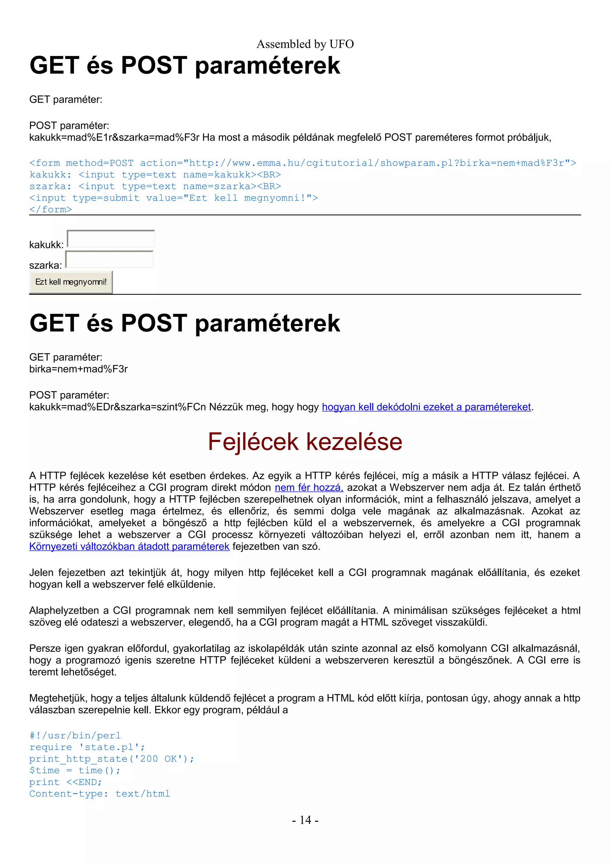 Assembled by UFO
GET és POST paraméterek
GET paraméter:
POST paraméter:
kakukk=mad%E1r&szarka=mad%F3r Ha most a második példának megfelelő POST pareméteres formot próbáljuk,
<form method=POST action="http://www.emma.hu/cgitutorial/showparam.pl?birka=nem+mad%F3r">
kakukk: <input type=text name=kakukk><BR>
szarka: <input type=text name=szarka><BR>
<input type=submit value="Ezt kell megnyomni!">
</form>
kakukk:
szarka:
Ezt kell megnyomni!
GET és POST paraméterek
GET paraméter:
birka=nem+mad%F3r
POST paraméter:
kakukk=mad%EDr&szarka=szint%FCn Nézzük meg, hogy hogy hogyan kell dekódolni ezeket a paramétereket.
Fejlécek kezelése
A HTTP fejlécek kezelése két esetben érdekes. Az egyik a HTTP kérés fejlécei, míg a másik a HTTP válasz fejlécei. A
HTTP kérés fejléceihez a CGI program direkt módon nem fér hozzá, azokat a Webszerver nem adja át. Ez talán érthető
is, ha arra gondolunk, hogy a HTTP fejlécben szerepelhetnek olyan információk, mint a felhasználó jelszava, amelyet a
Webszerver esetleg maga értelmez, és ellenőriz, és semmi dolga vele magának az alkalmazásnak. Azokat az
információkat, amelyeket a böngésző a http fejlécben küld el a webszervernek, és amelyekre a CGI programnak
szüksége lehet a webszerver a CGI processz környezeti változóiban helyezi el, erről azonban nem itt, hanem a
Környezeti változókban átadott paraméterek fejezetben van szó.
Jelen fejezetben azt tekintjük át, hogy milyen http fejléceket kell a CGI programnak magának előállítania, és ezeket
hogyan kell a webszerver felé elküldenie.
Alaphelyzetben a CGI programnak nem kell semmilyen fejlécet előállítania. A minimálisan szükséges fejléceket a html
szöveg elé odateszi a webszerver, elegendő, ha a CGI program magát a HTML szöveget visszaküldi.
Persze igen gyakran előfordul, gyakorlatilag az iskolapéldák után szinte azonnal az első komolyann CGI alkalmazásnál,
hogy a programozó igenis szeretne HTTP fejléceket küldeni a webszerveren keresztül a böngészőnek. A CGI erre is
teremt lehetőséget.
Megtehetjük, hogy a teljes általunk küldendő fejlécet a program a HTML kód előtt kiírja, pontosan úgy, ahogy annak a http
válaszban szerepelnie kell. Ekkor egy program, például a
#!/usr/bin/perl
require 'state.pl';
print_http_state('200 OK');
$time = time();
print <<END;
Content-type: text/html
- 14 -
 