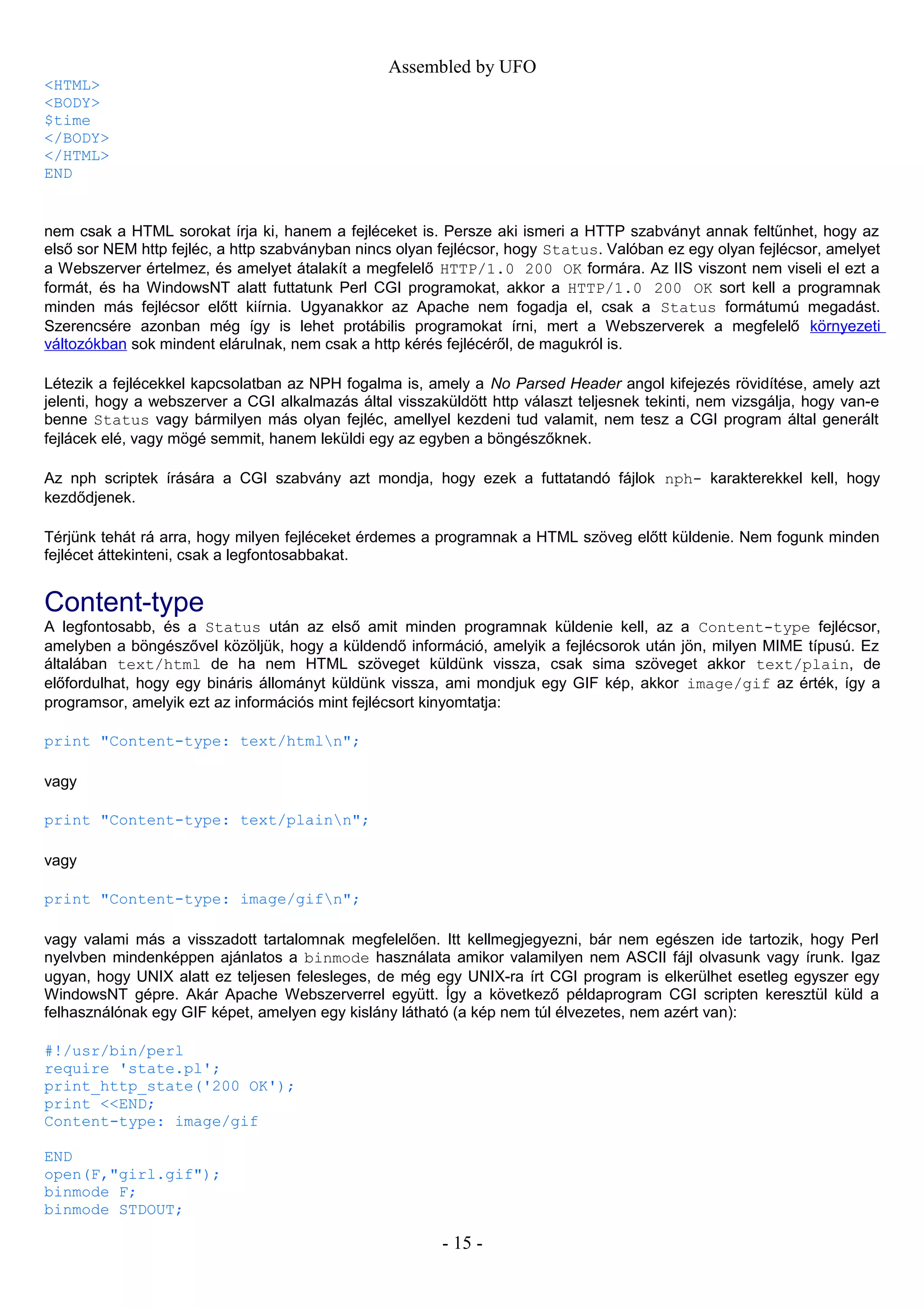 Assembled by UFO
<HTML>
<BODY>
$time
</BODY>
</HTML>
END
nem csak a HTML sorokat írja ki, hanem a fejléceket is. Persze aki ismeri a HTTP szabványt annak feltűnhet, hogy az
első sor NEM http fejléc, a http szabványban nincs olyan fejlécsor, hogy Status. Valóban ez egy olyan fejlécsor, amelyet
a Webszerver értelmez, és amelyet átalakít a megfelelő HTTP/1.0 200 OK formára. Az IIS viszont nem viseli el ezt a
formát, és ha WindowsNT alatt futtatunk Perl CGI programokat, akkor a HTTP/1.0 200 OK sort kell a programnak
minden más fejlécsor előtt kiírnia. Ugyanakkor az Apache nem fogadja el, csak a Status formátumú megadást.
Szerencsére azonban még így is lehet protábilis programokat írni, mert a Webszerverek a megfelelő környezeti
változókban sok mindent elárulnak, nem csak a http kérés fejlécéről, de magukról is.
Létezik a fejlécekkel kapcsolatban az NPH fogalma is, amely a No Parsed Header angol kifejezés rövidítése, amely azt
jelenti, hogy a webszerver a CGI alkalmazás által visszaküldött http választ teljesnek tekinti, nem vizsgálja, hogy van-e
benne Status vagy bármilyen más olyan fejléc, amellyel kezdeni tud valamit, nem tesz a CGI program által generált
fejlácek elé, vagy mögé semmit, hanem leküldi egy az egyben a böngészőknek.
Az nph scriptek írására a CGI szabvány azt mondja, hogy ezek a futtatandó fájlok nph- karakterekkel kell, hogy
kezdődjenek.
Térjünk tehát rá arra, hogy milyen fejléceket érdemes a programnak a HTML szöveg előtt küldenie. Nem fogunk minden
fejlécet áttekinteni, csak a legfontosabbakat.
Content-type
A legfontosabb, és a Status után az első amit minden programnak küldenie kell, az a Content-type fejlécsor,
amelyben a böngészővel közöljük, hogy a küldendő információ, amelyik a fejlécsorok után jön, milyen MIME típusú. Ez
általában text/html de ha nem HTML szöveget küldünk vissza, csak sima szöveget akkor text/plain, de
előfordulhat, hogy egy bináris állományt küldünk vissza, ami mondjuk egy GIF kép, akkor image/gif az érték, így a
programsor, amelyik ezt az információs mint fejlécsort kinyomtatja:
print "Content-type: text/htmln";
vagy
print "Content-type: text/plainn";
vagy
print "Content-type: image/gifn";
vagy valami más a visszadott tartalomnak megfelelően. Itt kellmegjegyezni, bár nem egészen ide tartozik, hogy Perl
nyelvben mindenképpen ajánlatos a binmode használata amikor valamilyen nem ASCII fájl olvasunk vagy írunk. Igaz
ugyan, hogy UNIX alatt ez teljesen felesleges, de még egy UNIX-ra írt CGI program is elkerülhet esetleg egyszer egy
WindowsNT gépre. Akár Apache Webszerverrel együtt. Így a következő példaprogram CGI scripten keresztül küld a
felhasználónak egy GIF képet, amelyen egy kislány látható (a kép nem túl élvezetes, nem azért van):
#!/usr/bin/perl
require 'state.pl';
print_http_state('200 OK');
print <<END;
Content-type: image/gif
END
open(F,"girl.gif");
binmode F;
binmode STDOUT;
- 15 -
 