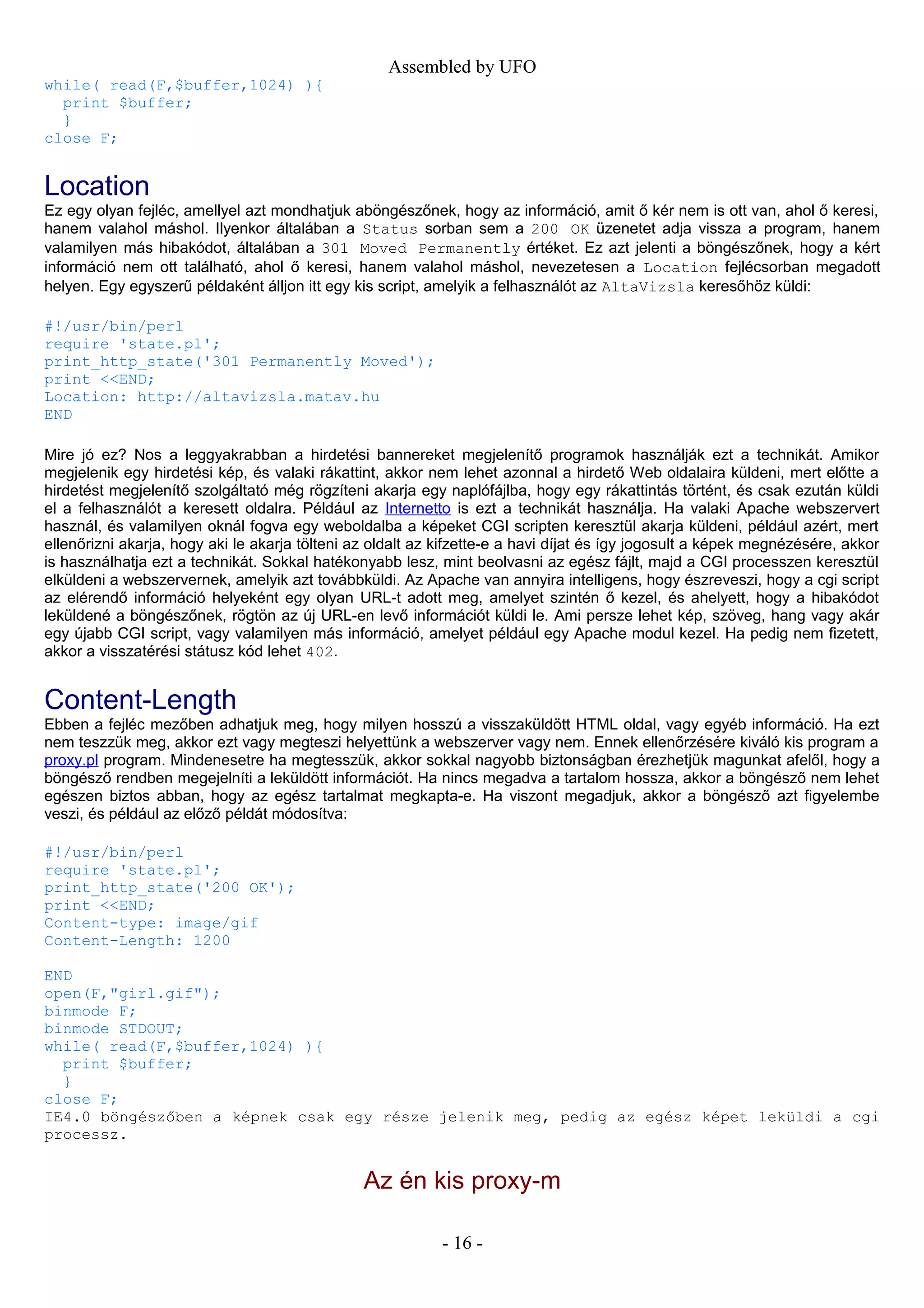 Assembled by UFO
while( read(F,$buffer,1024) ){
print $buffer;
}
close F;
Location
Ez egy olyan fejléc, amellyel azt mondhatjuk aböngészőnek, hogy az információ, amit ő kér nem is ott van, ahol ő keresi,
hanem valahol máshol. Ilyenkor általában a Status sorban sem a 200 OK üzenetet adja vissza a program, hanem
valamilyen más hibakódot, általában a 301 Moved Permanently értéket. Ez azt jelenti a böngészőnek, hogy a kért
információ nem ott található, ahol ő keresi, hanem valahol máshol, nevezetesen a Location fejlécsorban megadott
helyen. Egy egyszerű példaként álljon itt egy kis script, amelyik a felhasználót az AltaVizsla keresőhöz küldi:
#!/usr/bin/perl
require 'state.pl';
print_http_state('301 Permanently Moved');
print <<END;
Location: http://altavizsla.matav.hu
END
Mire jó ez? Nos a leggyakrabban a hirdetési bannereket megjelenítő programok használják ezt a technikát. Amikor
megjelenik egy hirdetési kép, és valaki rákattint, akkor nem lehet azonnal a hirdető Web oldalaira küldeni, mert előtte a
hirdetést megjelenítő szolgáltató még rögzíteni akarja egy naplófájlba, hogy egy rákattintás történt, és csak ezután küldi
el a felhasználót a keresett oldalra. Például az Internetto is ezt a technikát használja. Ha valaki Apache webszervert
használ, és valamilyen oknál fogva egy weboldalba a képeket CGI scripten keresztül akarja küldeni, például azért, mert
ellenőrizni akarja, hogy aki le akarja tölteni az oldalt az kifzette-e a havi díjat és így jogosult a képek megnézésére, akkor
is használhatja ezt a technikát. Sokkal hatékonyabb lesz, mint beolvasni az egész fájlt, majd a CGI processzen keresztül
elküldeni a webszervernek, amelyik azt továbbküldi. Az Apache van annyira intelligens, hogy észreveszi, hogy a cgi script
az elérendő információ helyeként egy olyan URL-t adott meg, amelyet szintén ő kezel, és ahelyett, hogy a hibakódot
leküldené a böngészőnek, rögtön az új URL-en levő információt küldi le. Ami persze lehet kép, szöveg, hang vagy akár
egy újabb CGI script, vagy valamilyen más információ, amelyet például egy Apache modul kezel. Ha pedig nem fizetett,
akkor a visszatérési státusz kód lehet 402.
Content-Length
Ebben a fejléc mezőben adhatjuk meg, hogy milyen hosszú a visszaküldött HTML oldal, vagy egyéb információ. Ha ezt
nem teszzük meg, akkor ezt vagy megteszi helyettünk a webszerver vagy nem. Ennek ellenőrzésére kiváló kis program a
proxy.pl program. Mindenesetre ha megtesszük, akkor sokkal nagyobb biztonságban érezhetjük magunkat afelől, hogy a
böngésző rendben megejelníti a leküldött információt. Ha nincs megadva a tartalom hossza, akkor a böngésző nem lehet
egészen biztos abban, hogy az egész tartalmat megkapta-e. Ha viszont megadjuk, akkor a böngésző azt figyelembe
veszi, és például az előző példát módosítva:
#!/usr/bin/perl
require 'state.pl';
print_http_state('200 OK');
print <<END;
Content-type: image/gif
Content-Length: 1200
END
open(F,"girl.gif");
binmode F;
binmode STDOUT;
while( read(F,$buffer,1024) ){
print $buffer;
}
close F;
IE4.0 böngészőben a képnek csak egy része jelenik meg, pedig az egész képet leküldi a cgi
processz.
Az én kis proxy-m
- 16 -
 