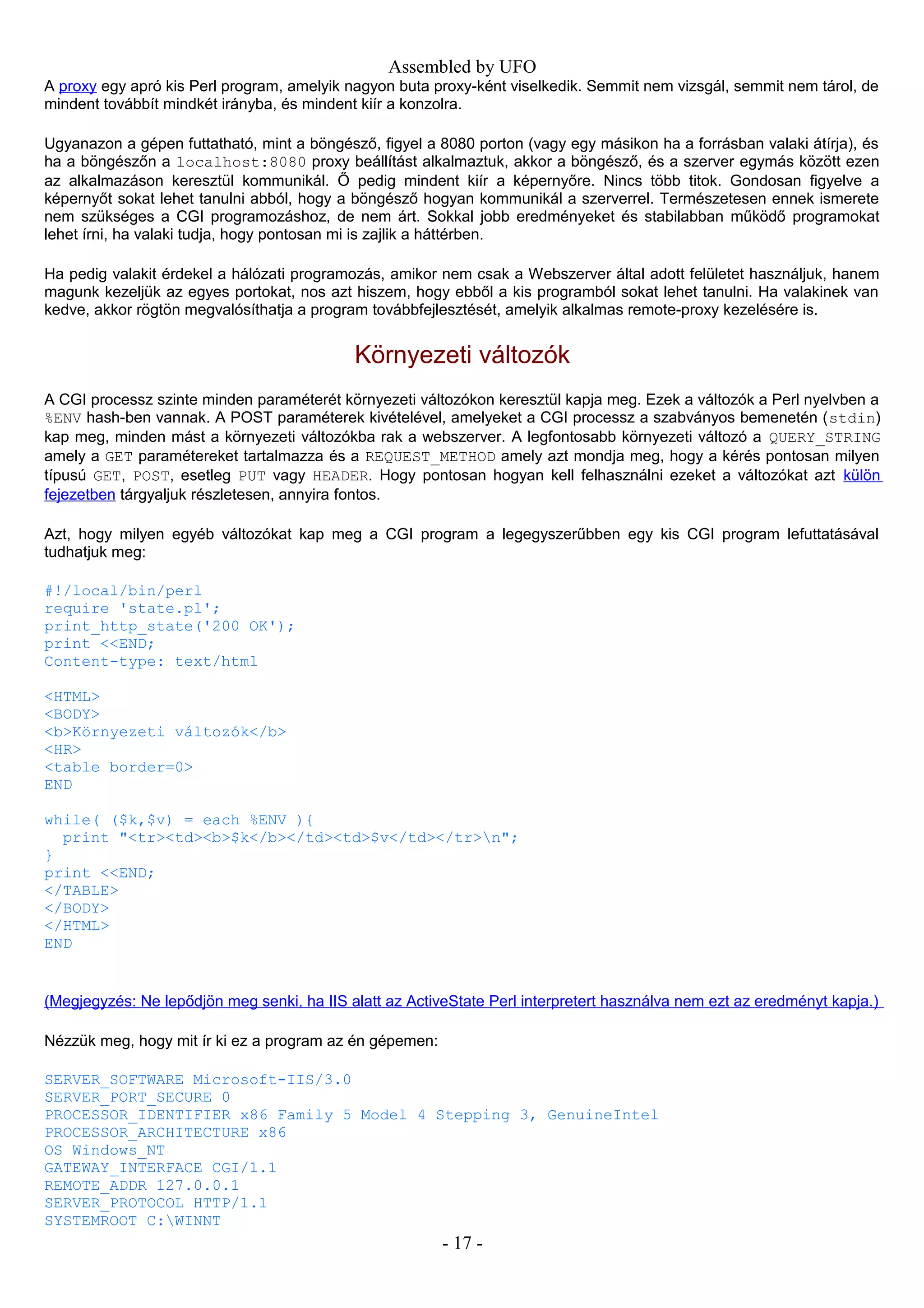 Assembled by UFO
A proxy egy apró kis Perl program, amelyik nagyon buta proxy-ként viselkedik. Semmit nem vizsgál, semmit nem tárol, de
mindent továbbít mindkét irányba, és mindent kiír a konzolra.
Ugyanazon a gépen futtatható, mint a böngésző, figyel a 8080 porton (vagy egy másikon ha a forrásban valaki átírja), és
ha a böngészőn a localhost:8080 proxy beállítást alkalmaztuk, akkor a böngésző, és a szerver egymás között ezen
az alkalmazáson keresztül kommunikál. Ő pedig mindent kiír a képernyőre. Nincs több titok. Gondosan figyelve a
képernyőt sokat lehet tanulni abból, hogy a böngésző hogyan kommunikál a szerverrel. Természetesen ennek ismerete
nem szükséges a CGI programozáshoz, de nem árt. Sokkal jobb eredményeket és stabilabban működő programokat
lehet írni, ha valaki tudja, hogy pontosan mi is zajlik a háttérben.
Ha pedig valakit érdekel a hálózati programozás, amikor nem csak a Webszerver által adott felületet használjuk, hanem
magunk kezeljük az egyes portokat, nos azt hiszem, hogy ebből a kis programból sokat lehet tanulni. Ha valakinek van
kedve, akkor rögtön megvalósíthatja a program továbbfejlesztését, amelyik alkalmas remote-proxy kezelésére is.
Környezeti változók
A CGI processz szinte minden paraméterét környezeti változókon keresztül kapja meg. Ezek a változók a Perl nyelvben a
%ENV hash-ben vannak. A POST paraméterek kivételével, amelyeket a CGI processz a szabványos bemenetén (stdin)
kap meg, minden mást a környezeti változókba rak a webszerver. A legfontosabb környezeti változó a QUERY_STRING
amely a GET paramétereket tartalmazza és a REQUEST_METHOD amely azt mondja meg, hogy a kérés pontosan milyen
típusú GET, POST, esetleg PUT vagy HEADER. Hogy pontosan hogyan kell felhasználni ezeket a változókat azt külön
fejezetben tárgyaljuk részletesen, annyira fontos.
Azt, hogy milyen egyéb változókat kap meg a CGI program a legegyszerűbben egy kis CGI program lefuttatásával
tudhatjuk meg:
#!/local/bin/perl
require 'state.pl';
print_http_state('200 OK');
print <<END;
Content-type: text/html
<HTML>
<BODY>
<b>Környezeti változók</b>
<HR>
<table border=0>
END
while( ($k,$v) = each %ENV ){
print "<tr><td><b>$k</b></td><td>$v</td></tr>n";
}
print <<END;
</TABLE>
</BODY>
</HTML>
END
(Megjegyzés: Ne lepődjön meg senki, ha IIS alatt az ActiveState Perl interpretert használva nem ezt az eredményt kapja.)
Nézzük meg, hogy mit ír ki ez a program az én gépemen:
SERVER_SOFTWARE Microsoft-IIS/3.0
SERVER_PORT_SECURE 0
PROCESSOR_IDENTIFIER x86 Family 5 Model 4 Stepping 3, GenuineIntel
PROCESSOR_ARCHITECTURE x86
OS Windows_NT
GATEWAY_INTERFACE CGI/1.1
REMOTE_ADDR 127.0.0.1
SERVER_PROTOCOL HTTP/1.1
SYSTEMROOT C:WINNT
- 17 -
 