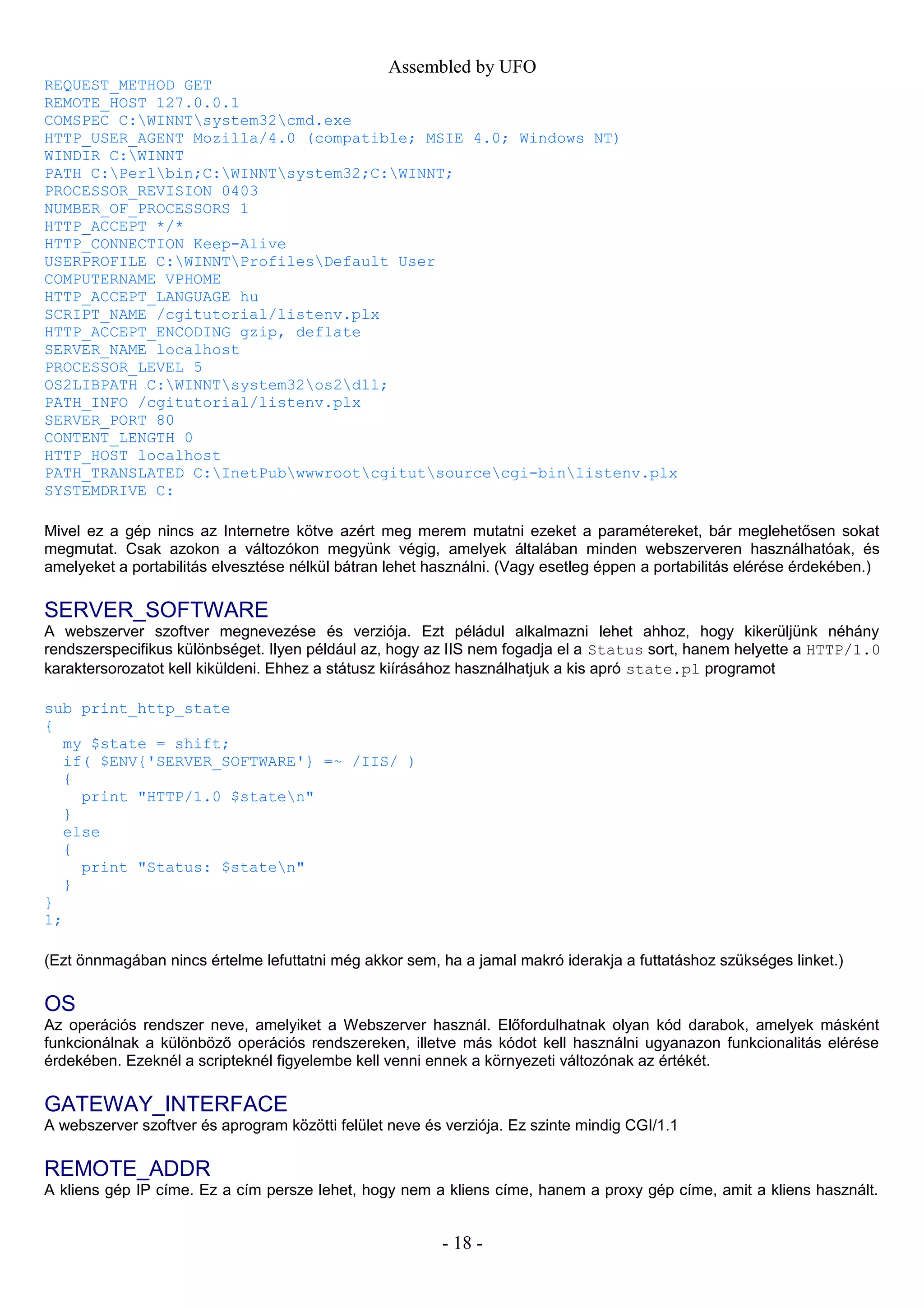 Assembled by UFO
REQUEST_METHOD GET
REMOTE_HOST 127.0.0.1
COMSPEC C:WINNTsystem32cmd.exe
HTTP_USER_AGENT Mozilla/4.0 (compatible; MSIE 4.0; Windows NT)
WINDIR C:WINNT
PATH C:Perlbin;C:WINNTsystem32;C:WINNT;
PROCESSOR_REVISION 0403
NUMBER_OF_PROCESSORS 1
HTTP_ACCEPT */*
HTTP_CONNECTION Keep-Alive
USERPROFILE C:WINNTProfilesDefault User
COMPUTERNAME VPHOME
HTTP_ACCEPT_LANGUAGE hu
SCRIPT_NAME /cgitutorial/listenv.plx
HTTP_ACCEPT_ENCODING gzip, deflate
SERVER_NAME localhost
PROCESSOR_LEVEL 5
OS2LIBPATH C:WINNTsystem32os2dll;
PATH_INFO /cgitutorial/listenv.plx
SERVER_PORT 80
CONTENT_LENGTH 0
HTTP_HOST localhost
PATH_TRANSLATED C:InetPubwwwrootcgitutsourcecgi-binlistenv.plx
SYSTEMDRIVE C:
Mivel ez a gép nincs az Internetre kötve azért meg merem mutatni ezeket a paramétereket, bár meglehetősen sokat
megmutat. Csak azokon a változókon megyünk végig, amelyek általában minden webszerveren használhatóak, és
amelyeket a portabilitás elvesztése nélkül bátran lehet használni. (Vagy esetleg éppen a portabilitás elérése érdekében.)
SERVER_SOFTWARE
A webszerver szoftver megnevezése és verziója. Ezt péládul alkalmazni lehet ahhoz, hogy kikerüljünk néhány
rendszerspecifikus különbséget. Ilyen például az, hogy az IIS nem fogadja el a Status sort, hanem helyette a HTTP/1.0
karaktersorozatot kell kiküldeni. Ehhez a státusz kiírásához használhatjuk a kis apró state.pl programot
sub print_http_state
{
my $state = shift;
if( $ENV{'SERVER_SOFTWARE'} =~ /IIS/ )
{
print "HTTP/1.0 $staten"
}
else
{
print "Status: $staten"
}
}
1;
(Ezt önnmagában nincs értelme lefuttatni még akkor sem, ha a jamal makró iderakja a futtatáshoz szükséges linket.)
OS
Az operációs rendszer neve, amelyiket a Webszerver használ. Előfordulhatnak olyan kód darabok, amelyek másként
funkcionálnak a különböző operációs rendszereken, illetve más kódot kell használni ugyanazon funkcionalitás elérése
érdekében. Ezeknél a scripteknél figyelembe kell venni ennek a környezeti változónak az értékét.
GATEWAY_INTERFACE
A webszerver szoftver és aprogram közötti felület neve és verziója. Ez szinte mindig CGI/1.1
REMOTE_ADDR
A kliens gép IP címe. Ez a cím persze lehet, hogy nem a kliens címe, hanem a proxy gép címe, amit a kliens használt.
- 18 -
 