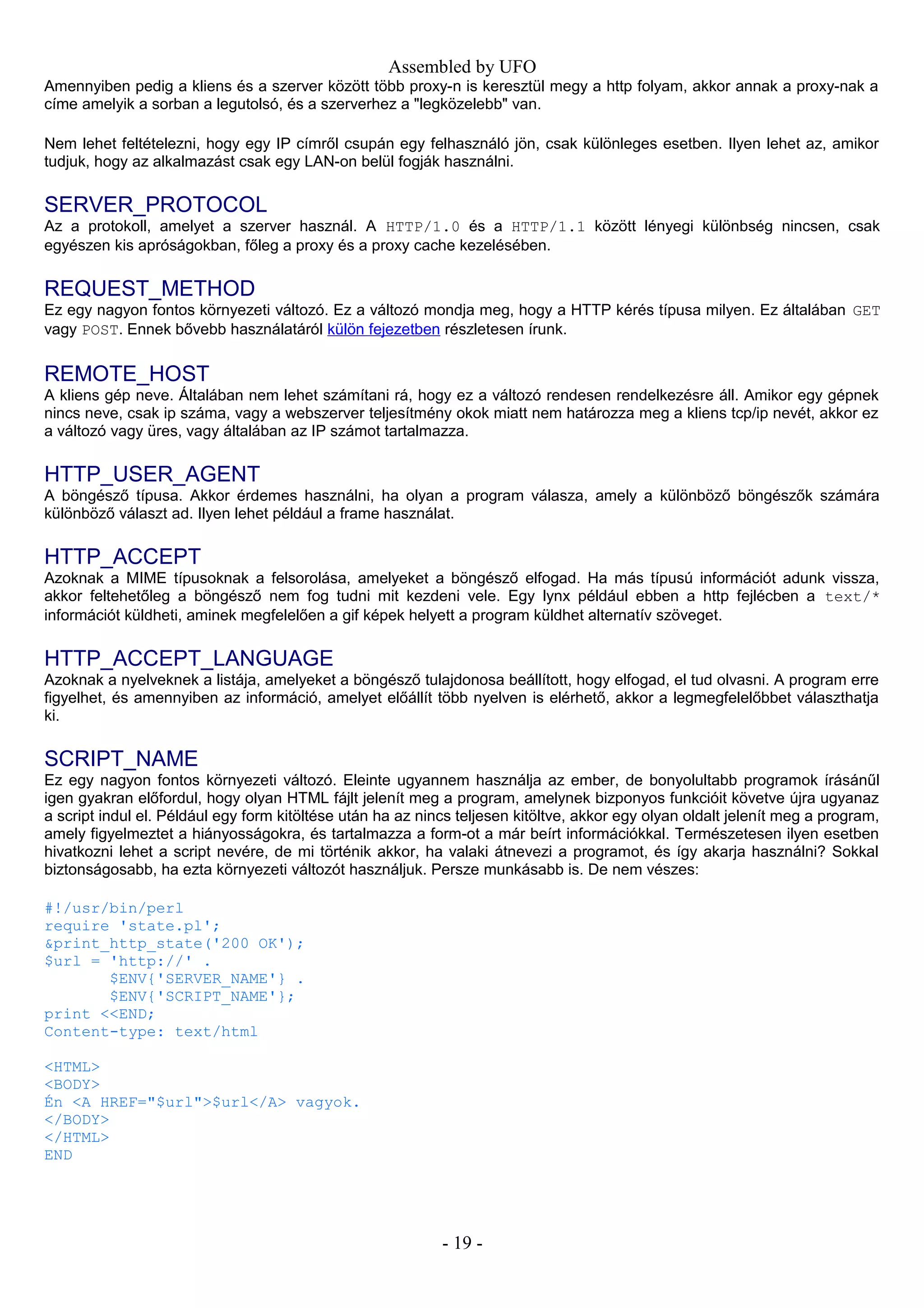 Assembled by UFO
Amennyiben pedig a kliens és a szerver között több proxy-n is keresztül megy a http folyam, akkor annak a proxy-nak a
címe amelyik a sorban a legutolsó, és a szerverhez a "legközelebb" van.
Nem lehet feltételezni, hogy egy IP címről csupán egy felhasználó jön, csak különleges esetben. Ilyen lehet az, amikor
tudjuk, hogy az alkalmazást csak egy LAN-on belül fogják használni.
SERVER_PROTOCOL
Az a protokoll, amelyet a szerver használ. A HTTP/1.0 és a HTTP/1.1 között lényegi különbség nincsen, csak
egyészen kis apróságokban, főleg a proxy és a proxy cache kezelésében.
REQUEST_METHOD
Ez egy nagyon fontos környezeti változó. Ez a változó mondja meg, hogy a HTTP kérés típusa milyen. Ez általában GET
vagy POST. Ennek bővebb használatáról külön fejezetben részletesen írunk.
REMOTE_HOST
A kliens gép neve. Általában nem lehet számítani rá, hogy ez a változó rendesen rendelkezésre áll. Amikor egy gépnek
nincs neve, csak ip száma, vagy a webszerver teljesítmény okok miatt nem határozza meg a kliens tcp/ip nevét, akkor ez
a változó vagy üres, vagy általában az IP számot tartalmazza.
HTTP_USER_AGENT
A böngésző típusa. Akkor érdemes használni, ha olyan a program válasza, amely a különböző böngészők számára
különböző választ ad. Ilyen lehet például a frame használat.
HTTP_ACCEPT
Azoknak a MIME típusoknak a felsorolása, amelyeket a böngésző elfogad. Ha más típusú információt adunk vissza,
akkor feltehetőleg a böngésző nem fog tudni mit kezdeni vele. Egy lynx például ebben a http fejlécben a text/*
információt küldheti, aminek megfelelően a gif képek helyett a program küldhet alternatív szöveget.
HTTP_ACCEPT_LANGUAGE
Azoknak a nyelveknek a listája, amelyeket a böngésző tulajdonosa beállított, hogy elfogad, el tud olvasni. A program erre
figyelhet, és amennyiben az információ, amelyet előállít több nyelven is elérhető, akkor a legmegfelelőbbet választhatja
ki.
SCRIPT_NAME
Ez egy nagyon fontos környezeti változó. Eleinte ugyannem használja az ember, de bonyolultabb programok írásánűl
igen gyakran előfordul, hogy olyan HTML fájlt jelenít meg a program, amelynek bizponyos funkcióit követve újra ugyanaz
a script indul el. Például egy form kitöltése után ha az nincs teljesen kitöltve, akkor egy olyan oldalt jelenít meg a program,
amely figyelmeztet a hiányosságokra, és tartalmazza a form-ot a már beírt információkkal. Természetesen ilyen esetben
hivatkozni lehet a script nevére, de mi történik akkor, ha valaki átnevezi a programot, és így akarja használni? Sokkal
biztonságosabb, ha ezta környezeti változót használjuk. Persze munkásabb is. De nem vészes:
#!/usr/bin/perl
require 'state.pl';
&print_http_state('200 OK');
$url = 'http://' .
$ENV{'SERVER_NAME'} .
$ENV{'SCRIPT_NAME'};
print <<END;
Content-type: text/html
<HTML>
<BODY>
Én <A HREF="$url">$url</A> vagyok.
</BODY>
</HTML>
END
- 19 -
 