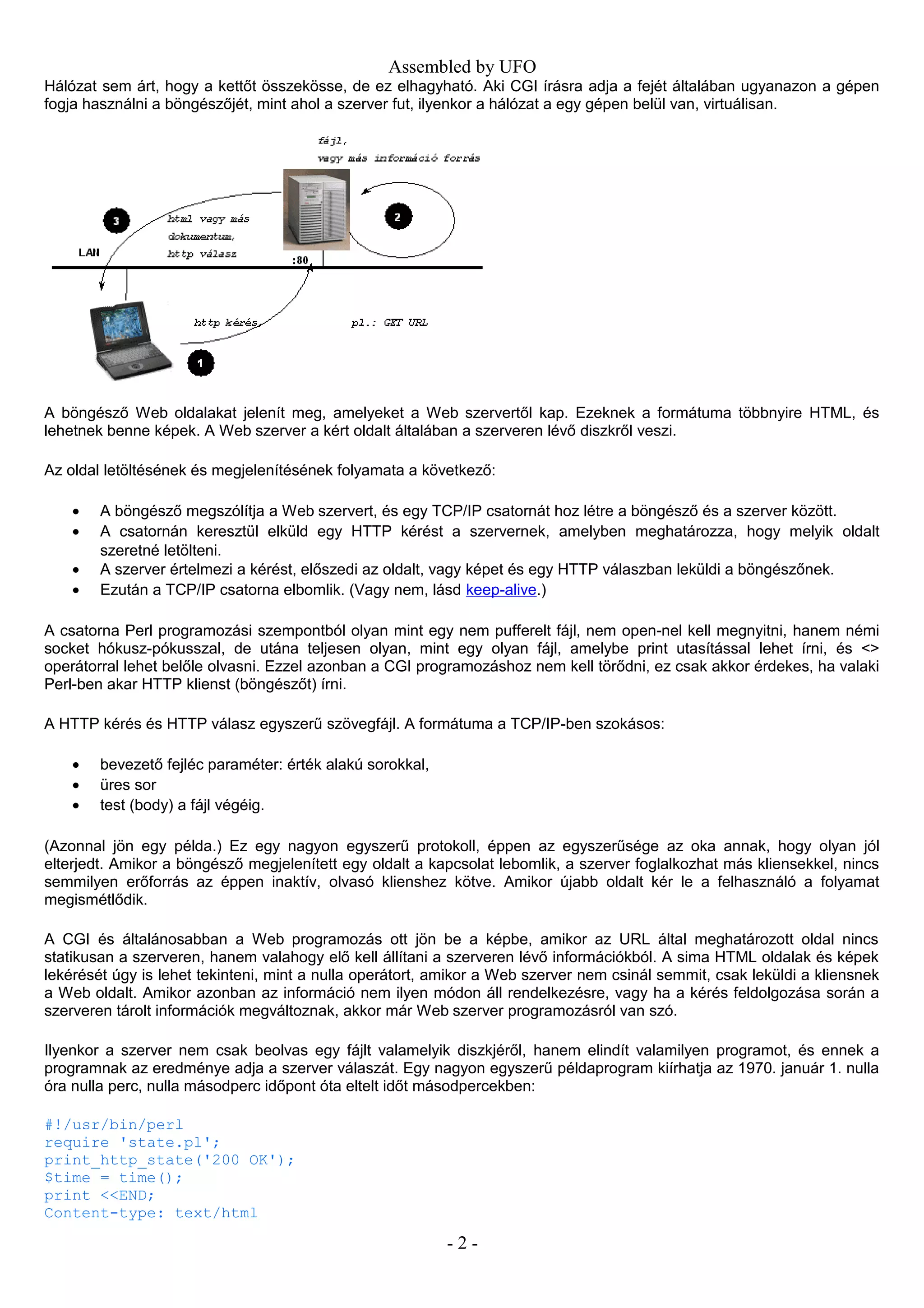 Assembled by UFO
Hálózat sem árt, hogy a kettőt összekösse, de ez elhagyható. Aki CGI írásra adja a fejét általában ugyanazon a gépen
fogja használni a böngészőjét, mint ahol a szerver fut, ilyenkor a hálózat a egy gépen belül van, virtuálisan.
A böngésző Web oldalakat jelenít meg, amelyeket a Web szervertől kap. Ezeknek a formátuma többnyire HTML, és
lehetnek benne képek. A Web szerver a kért oldalt általában a szerveren lévő diszkről veszi.
Az oldal letöltésének és megjelenítésének folyamata a következő:
• A böngésző megszólítja a Web szervert, és egy TCP/IP csatornát hoz létre a böngésző és a szerver között.
• A csatornán keresztül elküld egy HTTP kérést a szervernek, amelyben meghatározza, hogy melyik oldalt
szeretné letölteni.
• A szerver értelmezi a kérést, előszedi az oldalt, vagy képet és egy HTTP válaszban leküldi a böngészőnek.
• Ezután a TCP/IP csatorna elbomlik. (Vagy nem, lásd keep-alive.)
A csatorna Perl programozási szempontból olyan mint egy nem pufferelt fájl, nem open-nel kell megnyitni, hanem némi
socket hókusz-pókusszal, de utána teljesen olyan, mint egy olyan fájl, amelybe print utasítással lehet írni, és <>
operátorral lehet belőle olvasni. Ezzel azonban a CGI programozáshoz nem kell törődni, ez csak akkor érdekes, ha valaki
Perl-ben akar HTTP klienst (böngészőt) írni.
A HTTP kérés és HTTP válasz egyszerű szövegfájl. A formátuma a TCP/IP-ben szokásos:
• bevezető fejléc paraméter: érték alakú sorokkal,
• üres sor
• test (body) a fájl végéig.
(Azonnal jön egy példa.) Ez egy nagyon egyszerű protokoll, éppen az egyszerűsége az oka annak, hogy olyan jól
elterjedt. Amikor a böngésző megjelenített egy oldalt a kapcsolat lebomlik, a szerver foglalkozhat más kliensekkel, nincs
semmilyen erőforrás az éppen inaktív, olvasó klienshez kötve. Amikor újabb oldalt kér le a felhasználó a folyamat
megismétlődik.
A CGI és általánosabban a Web programozás ott jön be a képbe, amikor az URL által meghatározott oldal nincs
statikusan a szerveren, hanem valahogy elő kell állítani a szerveren lévő információkból. A sima HTML oldalak és képek
lekérését úgy is lehet tekinteni, mint a nulla operátort, amikor a Web szerver nem csinál semmit, csak leküldi a kliensnek
a Web oldalt. Amikor azonban az információ nem ilyen módon áll rendelkezésre, vagy ha a kérés feldolgozása során a
szerveren tárolt információk megváltoznak, akkor már Web szerver programozásról van szó.
Ilyenkor a szerver nem csak beolvas egy fájlt valamelyik diszkjéről, hanem elindít valamilyen programot, és ennek a
programnak az eredménye adja a szerver válaszát. Egy nagyon egyszerű példaprogram kiírhatja az 1970. január 1. nulla
óra nulla perc, nulla másodperc időpont óta eltelt időt másodpercekben:
#!/usr/bin/perl
require 'state.pl';
print_http_state('200 OK');
$time = time();
print <<END;
Content-type: text/html
- 2 -
 