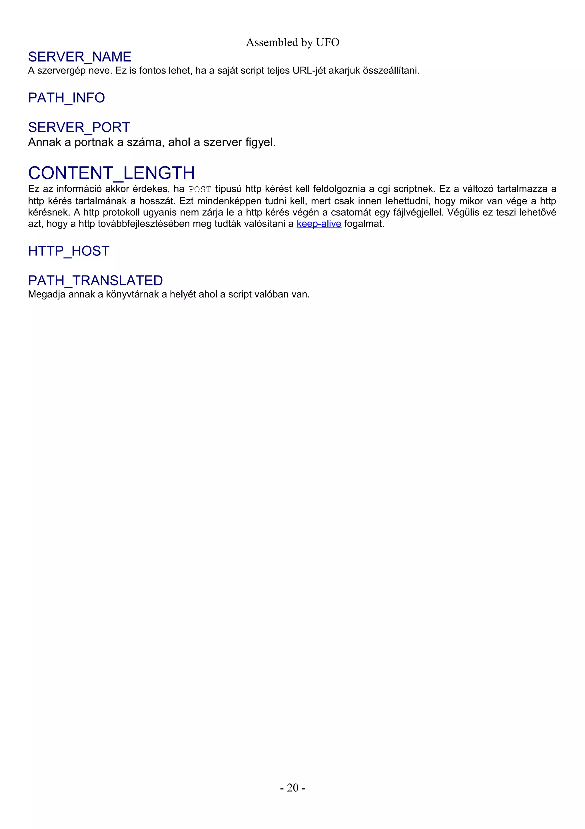 Assembled by UFO
SERVER_NAME
A szervergép neve. Ez is fontos lehet, ha a saját script teljes URL-jét akarjuk összeállítani.
PATH_INFO
SERVER_PORT
Annak a portnak a száma, ahol a szerver figyel.
CONTENT_LENGTH
Ez az információ akkor érdekes, ha POST típusú http kérést kell feldolgoznia a cgi scriptnek. Ez a változó tartalmazza a
http kérés tartalmának a hosszát. Ezt mindenképpen tudni kell, mert csak innen lehettudni, hogy mikor van vége a http
kérésnek. A http protokoll ugyanis nem zárja le a http kérés végén a csatornát egy fájlvégjellel. Végülis ez teszi lehetővé
azt, hogy a http továbbfejlesztésében meg tudták valósítani a keep-alive fogalmat.
HTTP_HOST
PATH_TRANSLATED
Megadja annak a könyvtárnak a helyét ahol a script valóban van.
- 20 -
 