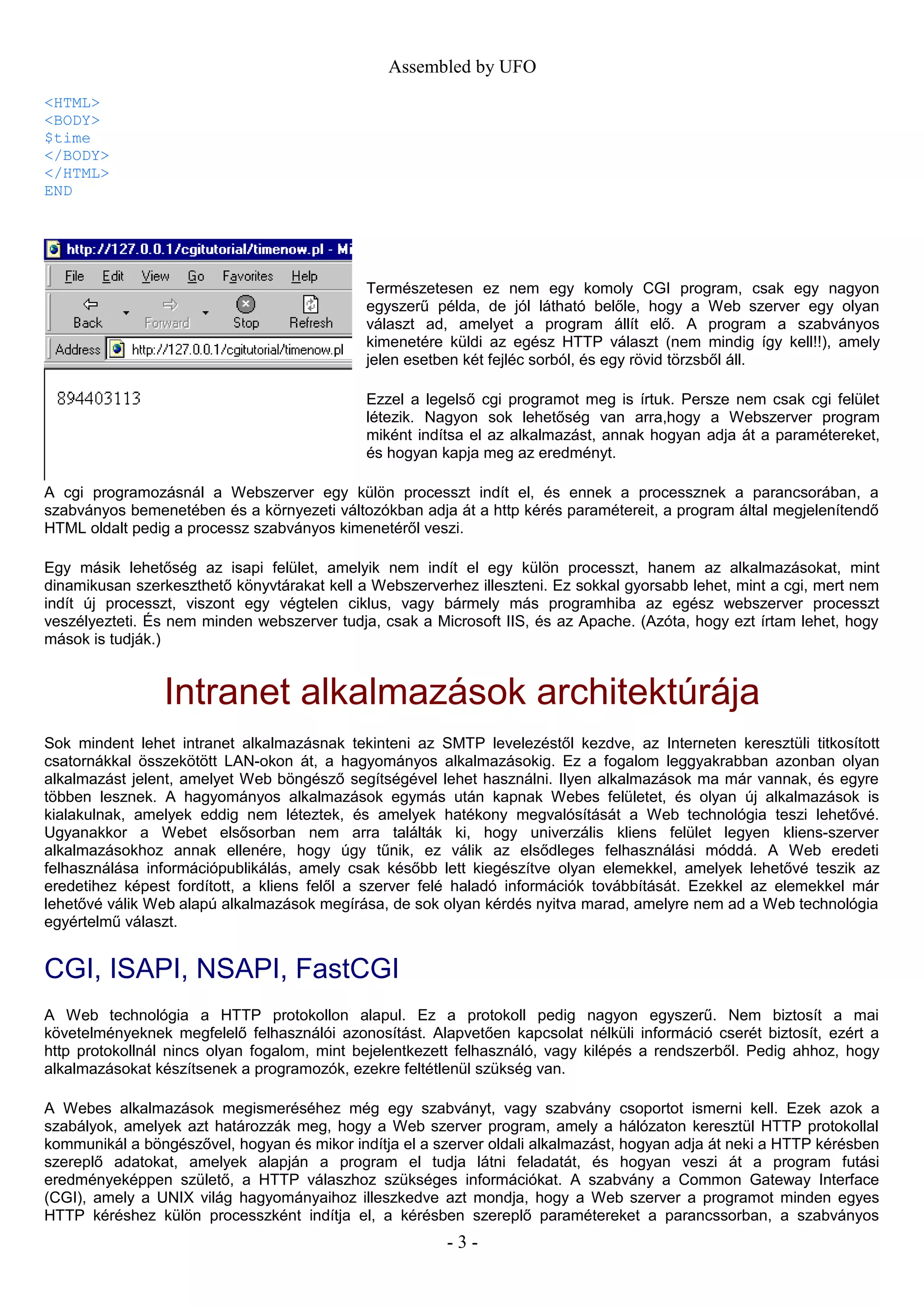 Assembled by UFO
<HTML>
<BODY>
$time
</BODY>
</HTML>
END
Természetesen ez nem egy komoly CGI program, csak egy nagyon
egyszerű példa, de jól látható belőle, hogy a Web szerver egy olyan
választ ad, amelyet a program állít elő. A program a szabványos
kimenetére küldi az egész HTTP választ (nem mindig így kell!!), amely
jelen esetben két fejléc sorból, és egy rövid törzsből áll.
Ezzel a legelső cgi programot meg is írtuk. Persze nem csak cgi felület
létezik. Nagyon sok lehetőség van arra,hogy a Webszerver program
miként indítsa el az alkalmazást, annak hogyan adja át a paramétereket,
és hogyan kapja meg az eredményt.
A cgi programozásnál a Webszerver egy külön processzt indít el, és ennek a processznek a parancsorában, a
szabványos bemenetében és a környezeti változókban adja át a http kérés paramétereit, a program által megjelenítendő
HTML oldalt pedig a processz szabványos kimenetéről veszi.
Egy másik lehetőség az isapi felület, amelyik nem indít el egy külön processzt, hanem az alkalmazásokat, mint
dinamikusan szerkeszthető könyvtárakat kell a Webszerverhez illeszteni. Ez sokkal gyorsabb lehet, mint a cgi, mert nem
indít új processzt, viszont egy végtelen ciklus, vagy bármely más programhiba az egész webszerver processzt
veszélyezteti. És nem minden webszerver tudja, csak a Microsoft IIS, és az Apache. (Azóta, hogy ezt írtam lehet, hogy
mások is tudják.)
Intranet alkalmazások architektúrája
Sok mindent lehet intranet alkalmazásnak tekinteni az SMTP levelezéstől kezdve, az Interneten keresztüli titkosított
csatornákkal összekötött LAN-okon át, a hagyományos alkalmazásokig. Ez a fogalom leggyakrabban azonban olyan
alkalmazást jelent, amelyet Web böngésző segítségével lehet használni. Ilyen alkalmazások ma már vannak, és egyre
többen lesznek. A hagyományos alkalmazások egymás után kapnak Webes felületet, és olyan új alkalmazások is
kialakulnak, amelyek eddig nem léteztek, és amelyek hatékony megvalósítását a Web technológia teszi lehetővé.
Ugyanakkor a Webet elsősorban nem arra találták ki, hogy univerzális kliens felület legyen kliens-szerver
alkalmazásokhoz annak ellenére, hogy úgy tűnik, ez válik az elsődleges felhasználási móddá. A Web eredeti
felhasználása információpublikálás, amely csak később lett kiegészítve olyan elemekkel, amelyek lehetővé teszik az
eredetihez képest fordított, a kliens felől a szerver felé haladó információk továbbítását. Ezekkel az elemekkel már
lehetővé válik Web alapú alkalmazások megírása, de sok olyan kérdés nyitva marad, amelyre nem ad a Web technológia
egyértelmű választ.
CGI, ISAPI, NSAPI, FastCGI
A Web technológia a HTTP protokollon alapul. Ez a protokoll pedig nagyon egyszerű. Nem biztosít a mai
követelményeknek megfelelő felhasználói azonosítást. Alapvetően kapcsolat nélküli információ cserét biztosít, ezért a
http protokollnál nincs olyan fogalom, mint bejelentkezett felhasználó, vagy kilépés a rendszerből. Pedig ahhoz, hogy
alkalmazásokat készítsenek a programozók, ezekre feltétlenül szükség van.
A Webes alkalmazások megismeréséhez még egy szabványt, vagy szabvány csoportot ismerni kell. Ezek azok a
szabályok, amelyek azt határozzák meg, hogy a Web szerver program, amely a hálózaton keresztül HTTP protokollal
kommunikál a böngészővel, hogyan és mikor indítja el a szerver oldali alkalmazást, hogyan adja át neki a HTTP kérésben
szereplő adatokat, amelyek alapján a program el tudja látni feladatát, és hogyan veszi át a program futási
eredményeképpen születő, a HTTP válaszhoz szükséges információkat. A szabvány a Common Gateway Interface
(CGI), amely a UNIX világ hagyományaihoz illeszkedve azt mondja, hogy a Web szerver a programot minden egyes
HTTP kéréshez külön processzként indítja el, a kérésben szereplő paramétereket a parancssorban, a szabványos
- 3 -
 