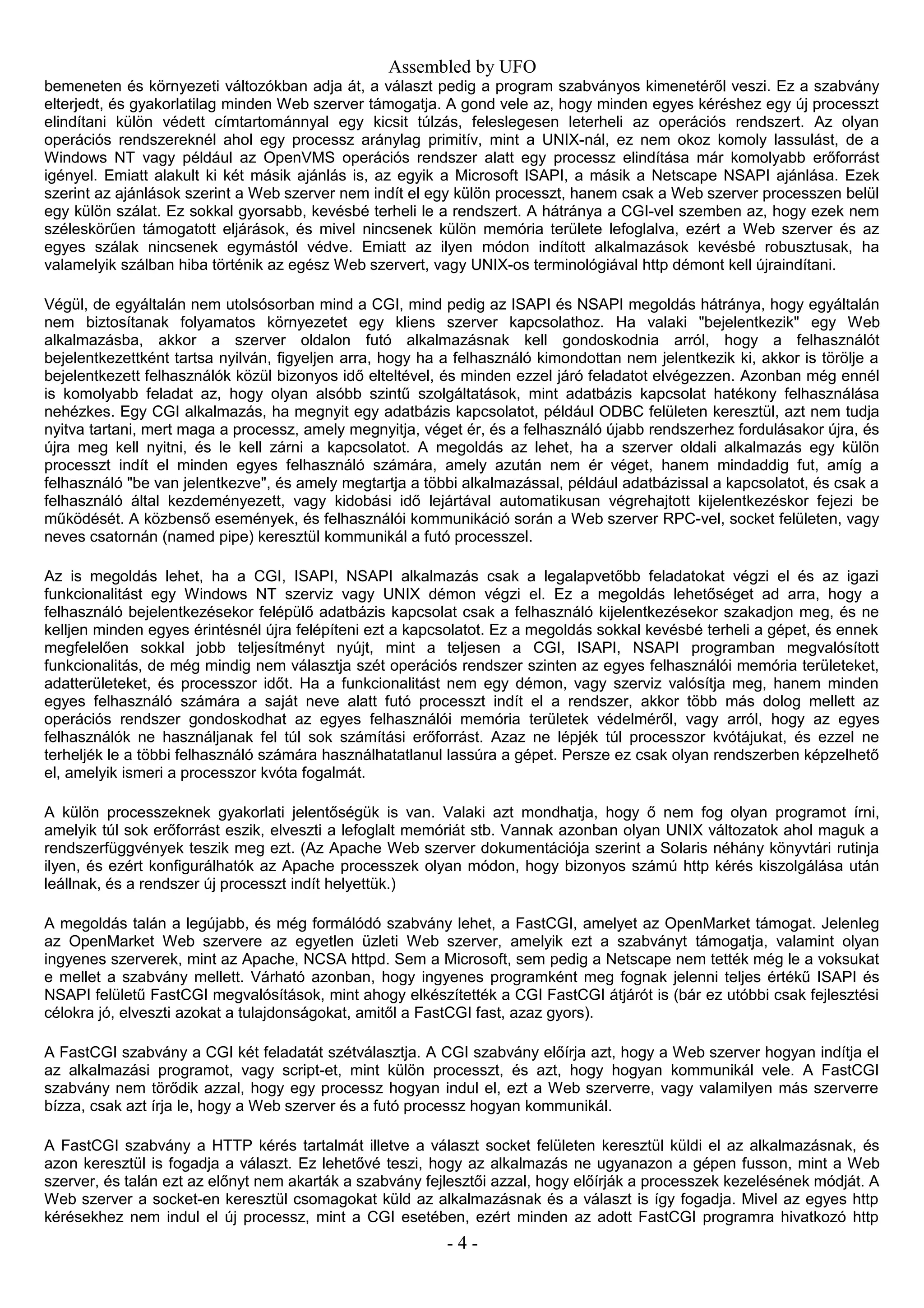Assembled by UFO
bemeneten és környezeti változókban adja át, a választ pedig a program szabványos kimenetéről veszi. Ez a szabvány
elterjedt, és gyakorlatilag minden Web szerver támogatja. A gond vele az, hogy minden egyes kéréshez egy új processzt
elindítani külön védett címtartománnyal egy kicsit túlzás, feleslegesen leterheli az operációs rendszert. Az olyan
operációs rendszereknél ahol egy processz aránylag primitív, mint a UNIX-nál, ez nem okoz komoly lassulást, de a
Windows NT vagy például az OpenVMS operációs rendszer alatt egy processz elindítása már komolyabb erőforrást
igényel. Emiatt alakult ki két másik ajánlás is, az egyik a Microsoft ISAPI, a másik a Netscape NSAPI ajánlása. Ezek
szerint az ajánlások szerint a Web szerver nem indít el egy külön processzt, hanem csak a Web szerver processzen belül
egy külön szálat. Ez sokkal gyorsabb, kevésbé terheli le a rendszert. A hátránya a CGI-vel szemben az, hogy ezek nem
széleskörűen támogatott eljárások, és mivel nincsenek külön memória területe lefoglalva, ezért a Web szerver és az
egyes szálak nincsenek egymástól védve. Emiatt az ilyen módon indított alkalmazások kevésbé robusztusak, ha
valamelyik szálban hiba történik az egész Web szervert, vagy UNIX-os terminológiával http démont kell újraindítani.
Végül, de egyáltalán nem utolsósorban mind a CGI, mind pedig az ISAPI és NSAPI megoldás hátránya, hogy egyáltalán
nem biztosítanak folyamatos környezetet egy kliens szerver kapcsolathoz. Ha valaki "bejelentkezik" egy Web
alkalmazásba, akkor a szerver oldalon futó alkalmazásnak kell gondoskodnia arról, hogy a felhasználót
bejelentkezettként tartsa nyilván, figyeljen arra, hogy ha a felhasználó kimondottan nem jelentkezik ki, akkor is törölje a
bejelentkezett felhasználók közül bizonyos idő elteltével, és minden ezzel járó feladatot elvégezzen. Azonban még ennél
is komolyabb feladat az, hogy olyan alsóbb szintű szolgáltatások, mint adatbázis kapcsolat hatékony felhasználása
nehézkes. Egy CGI alkalmazás, ha megnyit egy adatbázis kapcsolatot, például ODBC felületen keresztül, azt nem tudja
nyitva tartani, mert maga a processz, amely megnyitja, véget ér, és a felhasználó újabb rendszerhez fordulásakor újra, és
újra meg kell nyitni, és le kell zárni a kapcsolatot. A megoldás az lehet, ha a szerver oldali alkalmazás egy külön
processzt indít el minden egyes felhasználó számára, amely azután nem ér véget, hanem mindaddig fut, amíg a
felhasználó "be van jelentkezve", és amely megtartja a többi alkalmazással, például adatbázissal a kapcsolatot, és csak a
felhasználó által kezdeményezett, vagy kidobási idő lejártával automatikusan végrehajtott kijelentkezéskor fejezi be
működését. A közbenső események, és felhasználói kommunikáció során a Web szerver RPC-vel, socket felületen, vagy
neves csatornán (named pipe) keresztül kommunikál a futó processzel.
Az is megoldás lehet, ha a CGI, ISAPI, NSAPI alkalmazás csak a legalapvetőbb feladatokat végzi el és az igazi
funkcionalitást egy Windows NT szerviz vagy UNIX démon végzi el. Ez a megoldás lehetőséget ad arra, hogy a
felhasználó bejelentkezésekor felépülő adatbázis kapcsolat csak a felhasználó kijelentkezésekor szakadjon meg, és ne
kelljen minden egyes érintésnél újra felépíteni ezt a kapcsolatot. Ez a megoldás sokkal kevésbé terheli a gépet, és ennek
megfelelően sokkal jobb teljesítményt nyújt, mint a teljesen a CGI, ISAPI, NSAPI programban megvalósított
funkcionalitás, de még mindig nem választja szét operációs rendszer szinten az egyes felhasználói memória területeket,
adatterületeket, és processzor időt. Ha a funkcionalitást nem egy démon, vagy szerviz valósítja meg, hanem minden
egyes felhasználó számára a saját neve alatt futó processzt indít el a rendszer, akkor több más dolog mellett az
operációs rendszer gondoskodhat az egyes felhasználói memória területek védelméről, vagy arról, hogy az egyes
felhasználók ne használjanak fel túl sok számítási erőforrást. Azaz ne lépjék túl processzor kvótájukat, és ezzel ne
terheljék le a többi felhasználó számára használhatatlanul lassúra a gépet. Persze ez csak olyan rendszerben képzelhető
el, amelyik ismeri a processzor kvóta fogalmát.
A külön processzeknek gyakorlati jelentőségük is van. Valaki azt mondhatja, hogy ő nem fog olyan programot írni,
amelyik túl sok erőforrást eszik, elveszti a lefoglalt memóriát stb. Vannak azonban olyan UNIX változatok ahol maguk a
rendszerfüggvények teszik meg ezt. (Az Apache Web szerver dokumentációja szerint a Solaris néhány könyvtári rutinja
ilyen, és ezért konfigurálhatók az Apache processzek olyan módon, hogy bizonyos számú http kérés kiszolgálása után
leállnak, és a rendszer új processzt indít helyettük.)
A megoldás talán a legújabb, és még formálódó szabvány lehet, a FastCGI, amelyet az OpenMarket támogat. Jelenleg
az OpenMarket Web szervere az egyetlen üzleti Web szerver, amelyik ezt a szabványt támogatja, valamint olyan
ingyenes szerverek, mint az Apache, NCSA httpd. Sem a Microsoft, sem pedig a Netscape nem tették még le a voksukat
e mellet a szabvány mellett. Várható azonban, hogy ingyenes programként meg fognak jelenni teljes értékű ISAPI és
NSAPI felületű FastCGI megvalósítások, mint ahogy elkészítették a CGI FastCGI átjárót is (bár ez utóbbi csak fejlesztési
célokra jó, elveszti azokat a tulajdonságokat, amitől a FastCGI fast, azaz gyors).
A FastCGI szabvány a CGI két feladatát szétválasztja. A CGI szabvány előírja azt, hogy a Web szerver hogyan indítja el
az alkalmazási programot, vagy script-et, mint külön processzt, és azt, hogy hogyan kommunikál vele. A FastCGI
szabvány nem törődik azzal, hogy egy processz hogyan indul el, ezt a Web szerverre, vagy valamilyen más szerverre
bízza, csak azt írja le, hogy a Web szerver és a futó processz hogyan kommunikál.
A FastCGI szabvány a HTTP kérés tartalmát illetve a választ socket felületen keresztül küldi el az alkalmazásnak, és
azon keresztül is fogadja a választ. Ez lehetővé teszi, hogy az alkalmazás ne ugyanazon a gépen fusson, mint a Web
szerver, és talán ezt az előnyt nem akarták a szabvány fejlesztői azzal, hogy előírják a processzek kezelésének módját. A
Web szerver a socket-en keresztül csomagokat küld az alkalmazásnak és a választ is így fogadja. Mivel az egyes http
kérésekhez nem indul el új processz, mint a CGI esetében, ezért minden az adott FastCGI programra hivatkozó http
- 4 -
 