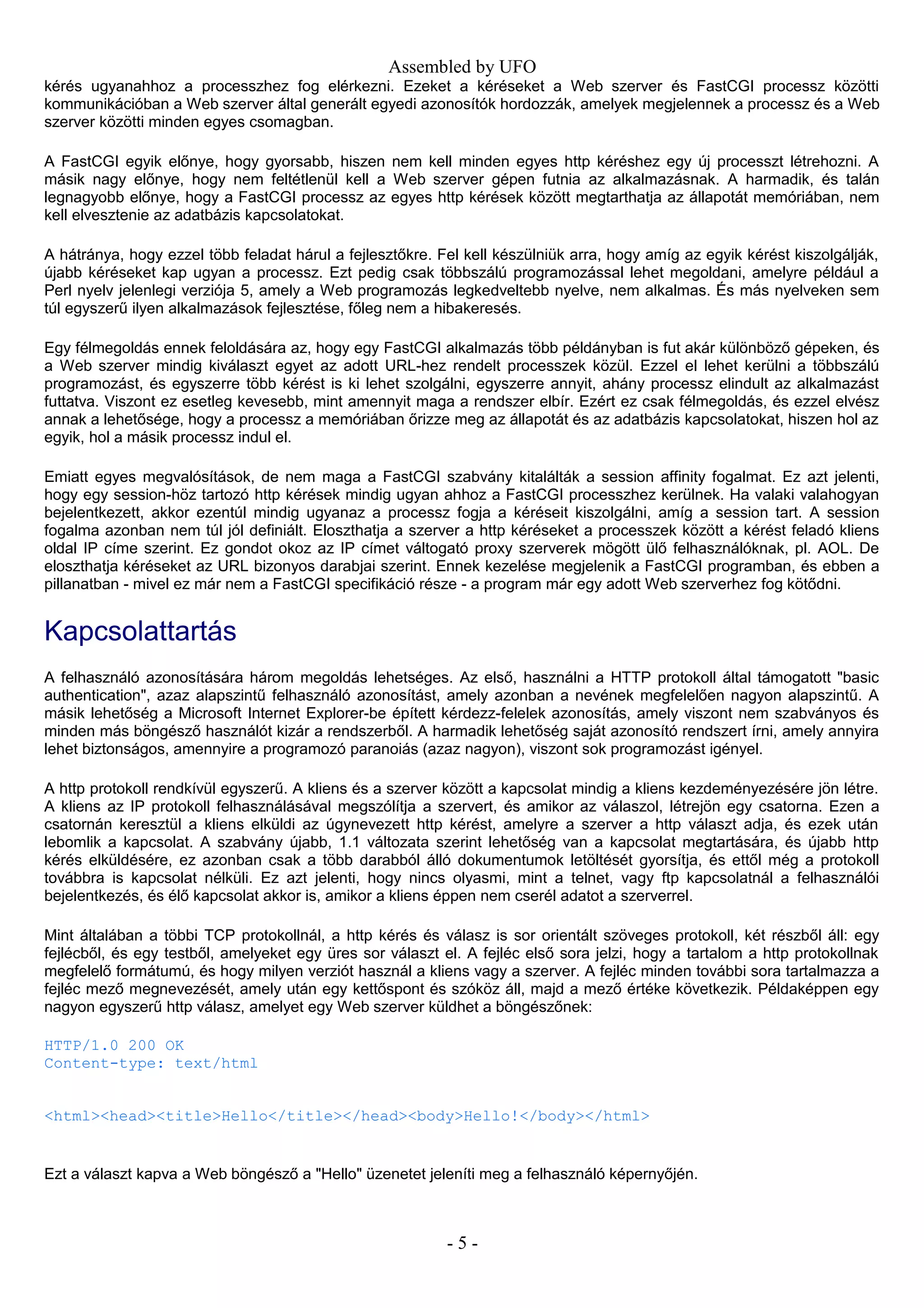 Assembled by UFO
kérés ugyanahhoz a processzhez fog elérkezni. Ezeket a kéréseket a Web szerver és FastCGI processz közötti
kommunikációban a Web szerver által generált egyedi azonosítók hordozzák, amelyek megjelennek a processz és a Web
szerver közötti minden egyes csomagban.
A FastCGI egyik előnye, hogy gyorsabb, hiszen nem kell minden egyes http kéréshez egy új processzt létrehozni. A
másik nagy előnye, hogy nem feltétlenül kell a Web szerver gépen futnia az alkalmazásnak. A harmadik, és talán
legnagyobb előnye, hogy a FastCGI processz az egyes http kérések között megtarthatja az állapotát memóriában, nem
kell elvesztenie az adatbázis kapcsolatokat.
A hátránya, hogy ezzel több feladat hárul a fejlesztőkre. Fel kell készülniük arra, hogy amíg az egyik kérést kiszolgálják,
újabb kéréseket kap ugyan a processz. Ezt pedig csak többszálú programozással lehet megoldani, amelyre például a
Perl nyelv jelenlegi verziója 5, amely a Web programozás legkedveltebb nyelve, nem alkalmas. És más nyelveken sem
túl egyszerű ilyen alkalmazások fejlesztése, főleg nem a hibakeresés.
Egy félmegoldás ennek feloldására az, hogy egy FastCGI alkalmazás több példányban is fut akár különböző gépeken, és
a Web szerver mindig kiválaszt egyet az adott URL-hez rendelt processzek közül. Ezzel el lehet kerülni a többszálú
programozást, és egyszerre több kérést is ki lehet szolgálni, egyszerre annyit, ahány processz elindult az alkalmazást
futtatva. Viszont ez esetleg kevesebb, mint amennyit maga a rendszer elbír. Ezért ez csak félmegoldás, és ezzel elvész
annak a lehetősége, hogy a processz a memóriában őrizze meg az állapotát és az adatbázis kapcsolatokat, hiszen hol az
egyik, hol a másik processz indul el.
Emiatt egyes megvalósítások, de nem maga a FastCGI szabvány kitalálták a session affinity fogalmat. Ez azt jelenti,
hogy egy session-höz tartozó http kérések mindig ugyan ahhoz a FastCGI processzhez kerülnek. Ha valaki valahogyan
bejelentkezett, akkor ezentúl mindig ugyanaz a processz fogja a kéréseit kiszolgálni, amíg a session tart. A session
fogalma azonban nem túl jól definiált. Eloszthatja a szerver a http kéréseket a processzek között a kérést feladó kliens
oldal IP címe szerint. Ez gondot okoz az IP címet váltogató proxy szerverek mögött ülő felhasználóknak, pl. AOL. De
eloszthatja kéréseket az URL bizonyos darabjai szerint. Ennek kezelése megjelenik a FastCGI programban, és ebben a
pillanatban - mivel ez már nem a FastCGI specifikáció része - a program már egy adott Web szerverhez fog kötődni.
Kapcsolattartás
A felhasználó azonosítására három megoldás lehetséges. Az első, használni a HTTP protokoll által támogatott "basic
authentication", azaz alapszintű felhasználó azonosítást, amely azonban a nevének megfelelően nagyon alapszintű. A
másik lehetőség a Microsoft Internet Explorer-be épített kérdezz-felelek azonosítás, amely viszont nem szabványos és
minden más böngésző használót kizár a rendszerből. A harmadik lehetőség saját azonosító rendszert írni, amely annyira
lehet biztonságos, amennyire a programozó paranoiás (azaz nagyon), viszont sok programozást igényel.
A http protokoll rendkívül egyszerű. A kliens és a szerver között a kapcsolat mindig a kliens kezdeményezésére jön létre.
A kliens az IP protokoll felhasználásával megszólítja a szervert, és amikor az válaszol, létrejön egy csatorna. Ezen a
csatornán keresztül a kliens elküldi az úgynevezett http kérést, amelyre a szerver a http választ adja, és ezek után
lebomlik a kapcsolat. A szabvány újabb, 1.1 változata szerint lehetőség van a kapcsolat megtartására, és újabb http
kérés elküldésére, ez azonban csak a több darabból álló dokumentumok letöltését gyorsítja, és ettől még a protokoll
továbbra is kapcsolat nélküli. Ez azt jelenti, hogy nincs olyasmi, mint a telnet, vagy ftp kapcsolatnál a felhasználói
bejelentkezés, és élő kapcsolat akkor is, amikor a kliens éppen nem cserél adatot a szerverrel.
Mint általában a többi TCP protokollnál, a http kérés és válasz is sor orientált szöveges protokoll, két részből áll: egy
fejlécből, és egy testből, amelyeket egy üres sor választ el. A fejléc első sora jelzi, hogy a tartalom a http protokollnak
megfelelő formátumú, és hogy milyen verziót használ a kliens vagy a szerver. A fejléc minden további sora tartalmazza a
fejléc mező megnevezését, amely után egy kettőspont és szóköz áll, majd a mező értéke következik. Példaképpen egy
nagyon egyszerű http válasz, amelyet egy Web szerver küldhet a böngészőnek:
HTTP/1.0 200 OK
Content-type: text/html
<html><head><title>Hello</title></head><body>Hello!</body></html>
Ezt a választ kapva a Web böngésző a "Hello" üzenetet jeleníti meg a felhasználó képernyőjén.
- 5 -
 