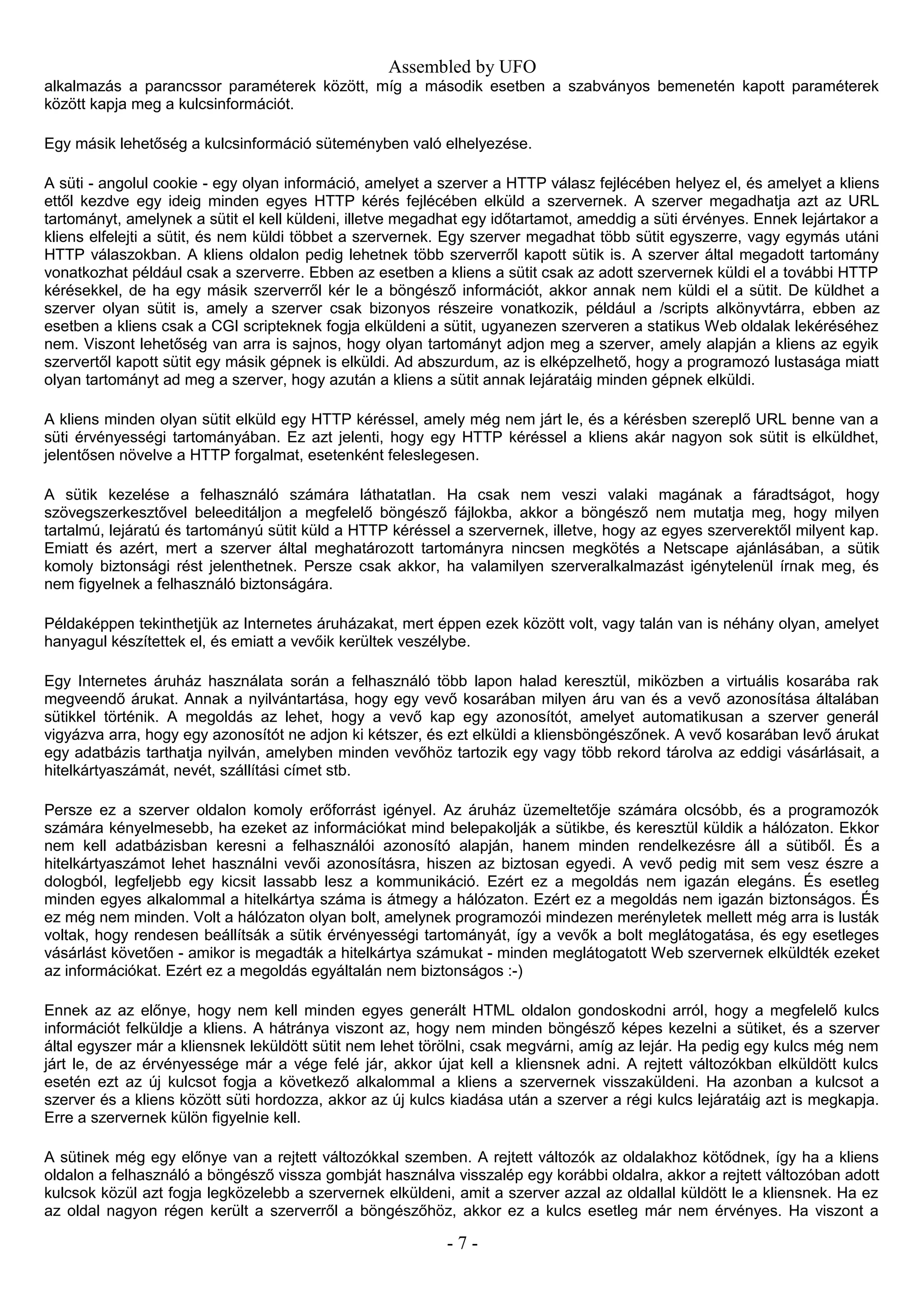 Assembled by UFO
alkalmazás a parancssor paraméterek között, míg a második esetben a szabványos bemenetén kapott paraméterek
között kapja meg a kulcsinformációt.
Egy másik lehetőség a kulcsinformáció süteményben való elhelyezése.
A süti - angolul cookie - egy olyan információ, amelyet a szerver a HTTP válasz fejlécében helyez el, és amelyet a kliens
ettől kezdve egy ideig minden egyes HTTP kérés fejlécében elküld a szervernek. A szerver megadhatja azt az URL
tartományt, amelynek a sütit el kell küldeni, illetve megadhat egy időtartamot, ameddig a süti érvényes. Ennek lejártakor a
kliens elfelejti a sütit, és nem küldi többet a szervernek. Egy szerver megadhat több sütit egyszerre, vagy egymás utáni
HTTP válaszokban. A kliens oldalon pedig lehetnek több szerverről kapott sütik is. A szerver által megadott tartomány
vonatkozhat például csak a szerverre. Ebben az esetben a kliens a sütit csak az adott szervernek küldi el a további HTTP
kérésekkel, de ha egy másik szerverről kér le a böngésző információt, akkor annak nem küldi el a sütit. De küldhet a
szerver olyan sütit is, amely a szerver csak bizonyos részeire vonatkozik, például a /scripts alkönyvtárra, ebben az
esetben a kliens csak a CGI scripteknek fogja elküldeni a sütit, ugyanezen szerveren a statikus Web oldalak lekéréséhez
nem. Viszont lehetőség van arra is sajnos, hogy olyan tartományt adjon meg a szerver, amely alapján a kliens az egyik
szervertől kapott sütit egy másik gépnek is elküldi. Ad abszurdum, az is elképzelhető, hogy a programozó lustasága miatt
olyan tartományt ad meg a szerver, hogy azután a kliens a sütit annak lejáratáig minden gépnek elküldi.
A kliens minden olyan sütit elküld egy HTTP kéréssel, amely még nem járt le, és a kérésben szereplő URL benne van a
süti érvényességi tartományában. Ez azt jelenti, hogy egy HTTP kéréssel a kliens akár nagyon sok sütit is elküldhet,
jelentősen növelve a HTTP forgalmat, esetenként feleslegesen.
A sütik kezelése a felhasználó számára láthatatlan. Ha csak nem veszi valaki magának a fáradtságot, hogy
szövegszerkesztővel beleeditáljon a megfelelő böngésző fájlokba, akkor a böngésző nem mutatja meg, hogy milyen
tartalmú, lejáratú és tartományú sütit küld a HTTP kéréssel a szervernek, illetve, hogy az egyes szerverektől milyent kap.
Emiatt és azért, mert a szerver által meghatározott tartományra nincsen megkötés a Netscape ajánlásában, a sütik
komoly biztonsági rést jelenthetnek. Persze csak akkor, ha valamilyen szerveralkalmazást igénytelenül írnak meg, és
nem figyelnek a felhasználó biztonságára.
Példaképpen tekinthetjük az Internetes áruházakat, mert éppen ezek között volt, vagy talán van is néhány olyan, amelyet
hanyagul készítettek el, és emiatt a vevőik kerültek veszélybe.
Egy Internetes áruház használata során a felhasználó több lapon halad keresztül, miközben a virtuális kosarába rak
megveendő árukat. Annak a nyilvántartása, hogy egy vevő kosarában milyen áru van és a vevő azonosítása általában
sütikkel történik. A megoldás az lehet, hogy a vevő kap egy azonosítót, amelyet automatikusan a szerver generál
vigyázva arra, hogy egy azonosítót ne adjon ki kétszer, és ezt elküldi a kliensböngészőnek. A vevő kosarában levő árukat
egy adatbázis tarthatja nyilván, amelyben minden vevőhöz tartozik egy vagy több rekord tárolva az eddigi vásárlásait, a
hitelkártyaszámát, nevét, szállítási címet stb.
Persze ez a szerver oldalon komoly erőforrást igényel. Az áruház üzemeltetője számára olcsóbb, és a programozók
számára kényelmesebb, ha ezeket az információkat mind belepakolják a sütikbe, és keresztül küldik a hálózaton. Ekkor
nem kell adatbázisban keresni a felhasználói azonosító alapján, hanem minden rendelkezésre áll a sütiből. És a
hitelkártyaszámot lehet használni vevői azonosításra, hiszen az biztosan egyedi. A vevő pedig mit sem vesz észre a
dologból, legfeljebb egy kicsit lassabb lesz a kommunikáció. Ezért ez a megoldás nem igazán elegáns. És esetleg
minden egyes alkalommal a hitelkártya száma is átmegy a hálózaton. Ezért ez a megoldás nem igazán biztonságos. És
ez még nem minden. Volt a hálózaton olyan bolt, amelynek programozói mindezen merényletek mellett még arra is lusták
voltak, hogy rendesen beállítsák a sütik érvényességi tartományát, így a vevők a bolt meglátogatása, és egy esetleges
vásárlást követően - amikor is megadták a hitelkártya számukat - minden meglátogatott Web szervernek elküldték ezeket
az információkat. Ezért ez a megoldás egyáltalán nem biztonságos :-)
Ennek az az előnye, hogy nem kell minden egyes generált HTML oldalon gondoskodni arról, hogy a megfelelő kulcs
információt felküldje a kliens. A hátránya viszont az, hogy nem minden böngésző képes kezelni a sütiket, és a szerver
által egyszer már a kliensnek leküldött sütit nem lehet törölni, csak megvárni, amíg az lejár. Ha pedig egy kulcs még nem
járt le, de az érvényessége már a vége felé jár, akkor újat kell a kliensnek adni. A rejtett változókban elküldött kulcs
esetén ezt az új kulcsot fogja a következő alkalommal a kliens a szervernek visszaküldeni. Ha azonban a kulcsot a
szerver és a kliens között süti hordozza, akkor az új kulcs kiadása után a szerver a régi kulcs lejáratáig azt is megkapja.
Erre a szervernek külön figyelnie kell.
A sütinek még egy előnye van a rejtett változókkal szemben. A rejtett változók az oldalakhoz kötődnek, így ha a kliens
oldalon a felhasználó a böngésző vissza gombját használva visszalép egy korábbi oldalra, akkor a rejtett változóban adott
kulcsok közül azt fogja legközelebb a szervernek elküldeni, amit a szerver azzal az oldallal küldött le a kliensnek. Ha ez
az oldal nagyon régen került a szerverről a böngészőhöz, akkor ez a kulcs esetleg már nem érvényes. Ha viszont a
- 7 -
 