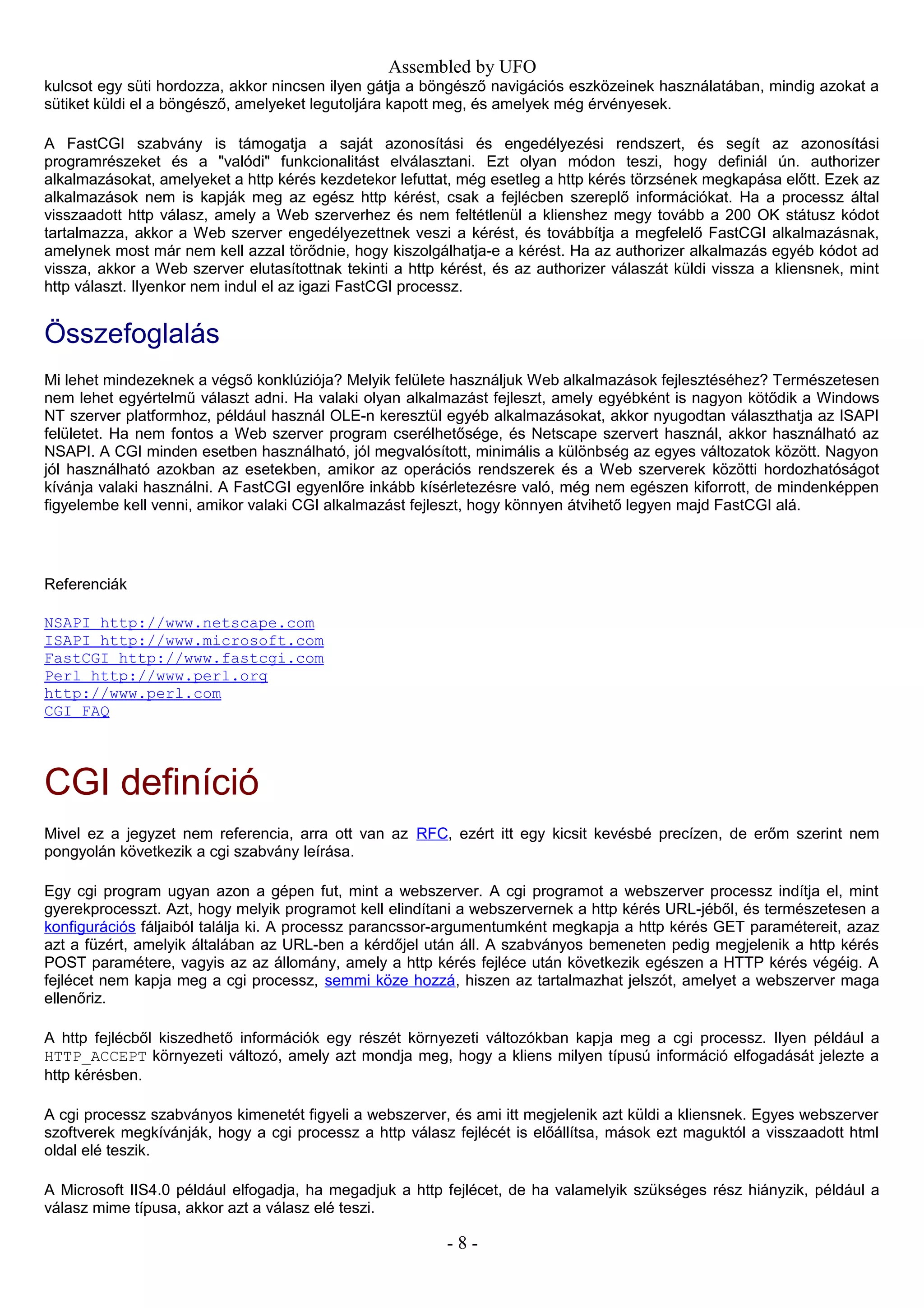 Assembled by UFO
kulcsot egy süti hordozza, akkor nincsen ilyen gátja a böngésző navigációs eszközeinek használatában, mindig azokat a
sütiket küldi el a böngésző, amelyeket legutoljára kapott meg, és amelyek még érvényesek.
A FastCGI szabvány is támogatja a saját azonosítási és engedélyezési rendszert, és segít az azonosítási
programrészeket és a "valódi" funkcionalitást elválasztani. Ezt olyan módon teszi, hogy definiál ún. authorizer
alkalmazásokat, amelyeket a http kérés kezdetekor lefuttat, még esetleg a http kérés törzsének megkapása előtt. Ezek az
alkalmazások nem is kapják meg az egész http kérést, csak a fejlécben szereplő információkat. Ha a processz által
visszaadott http válasz, amely a Web szerverhez és nem feltétlenül a klienshez megy tovább a 200 OK státusz kódot
tartalmazza, akkor a Web szerver engedélyezettnek veszi a kérést, és továbbítja a megfelelő FastCGI alkalmazásnak,
amelynek most már nem kell azzal törődnie, hogy kiszolgálhatja-e a kérést. Ha az authorizer alkalmazás egyéb kódot ad
vissza, akkor a Web szerver elutasítottnak tekinti a http kérést, és az authorizer válaszát küldi vissza a kliensnek, mint
http választ. Ilyenkor nem indul el az igazi FastCGI processz.
Összefoglalás
Mi lehet mindezeknek a végső konklúziója? Melyik felülete használjuk Web alkalmazások fejlesztéséhez? Természetesen
nem lehet egyértelmű választ adni. Ha valaki olyan alkalmazást fejleszt, amely egyébként is nagyon kötődik a Windows
NT szerver platformhoz, például használ OLE-n keresztül egyéb alkalmazásokat, akkor nyugodtan választhatja az ISAPI
felületet. Ha nem fontos a Web szerver program cserélhetősége, és Netscape szervert használ, akkor használható az
NSAPI. A CGI minden esetben használható, jól megvalósított, minimális a különbség az egyes változatok között. Nagyon
jól használható azokban az esetekben, amikor az operációs rendszerek és a Web szerverek közötti hordozhatóságot
kívánja valaki használni. A FastCGI egyenlőre inkább kísérletezésre való, még nem egészen kiforrott, de mindenképpen
figyelembe kell venni, amikor valaki CGI alkalmazást fejleszt, hogy könnyen átvihető legyen majd FastCGI alá.
Referenciák
NSAPI http://www.netscape.com
ISAPI http://www.microsoft.com
FastCGI http://www.fastcgi.com
Perl http://www.perl.org
http://www.perl.com
CGI FAQ
CGI definíció
Mivel ez a jegyzet nem referencia, arra ott van az RFC, ezért itt egy kicsit kevésbé precízen, de erőm szerint nem
pongyolán következik a cgi szabvány leírása.
Egy cgi program ugyan azon a gépen fut, mint a webszerver. A cgi programot a webszerver processz indítja el, mint
gyerekprocesszt. Azt, hogy melyik programot kell elindítani a webszervernek a http kérés URL-jéből, és természetesen a
konfigurációs fáljaiból találja ki. A processz parancssor-argumentumként megkapja a http kérés GET paramétereit, azaz
azt a füzért, amelyik általában az URL-ben a kérdőjel után áll. A szabványos bemeneten pedig megjelenik a http kérés
POST paramétere, vagyis az az állomány, amely a http kérés fejléce után következik egészen a HTTP kérés végéig. A
fejlécet nem kapja meg a cgi processz, semmi köze hozzá, hiszen az tartalmazhat jelszót, amelyet a webszerver maga
ellenőriz.
A http fejlécből kiszedhető információk egy részét környezeti változókban kapja meg a cgi processz. Ilyen például a
HTTP_ACCEPT környezeti változó, amely azt mondja meg, hogy a kliens milyen típusú információ elfogadását jelezte a
http kérésben.
A cgi processz szabványos kimenetét figyeli a webszerver, és ami itt megjelenik azt küldi a kliensnek. Egyes webszerver
szoftverek megkívánják, hogy a cgi processz a http válasz fejlécét is előállítsa, mások ezt maguktól a visszaadott html
oldal elé teszik.
A Microsoft IIS4.0 például elfogadja, ha megadjuk a http fejlécet, de ha valamelyik szükséges rész hiányzik, például a
válasz mime típusa, akkor azt a válasz elé teszi.
- 8 -
 