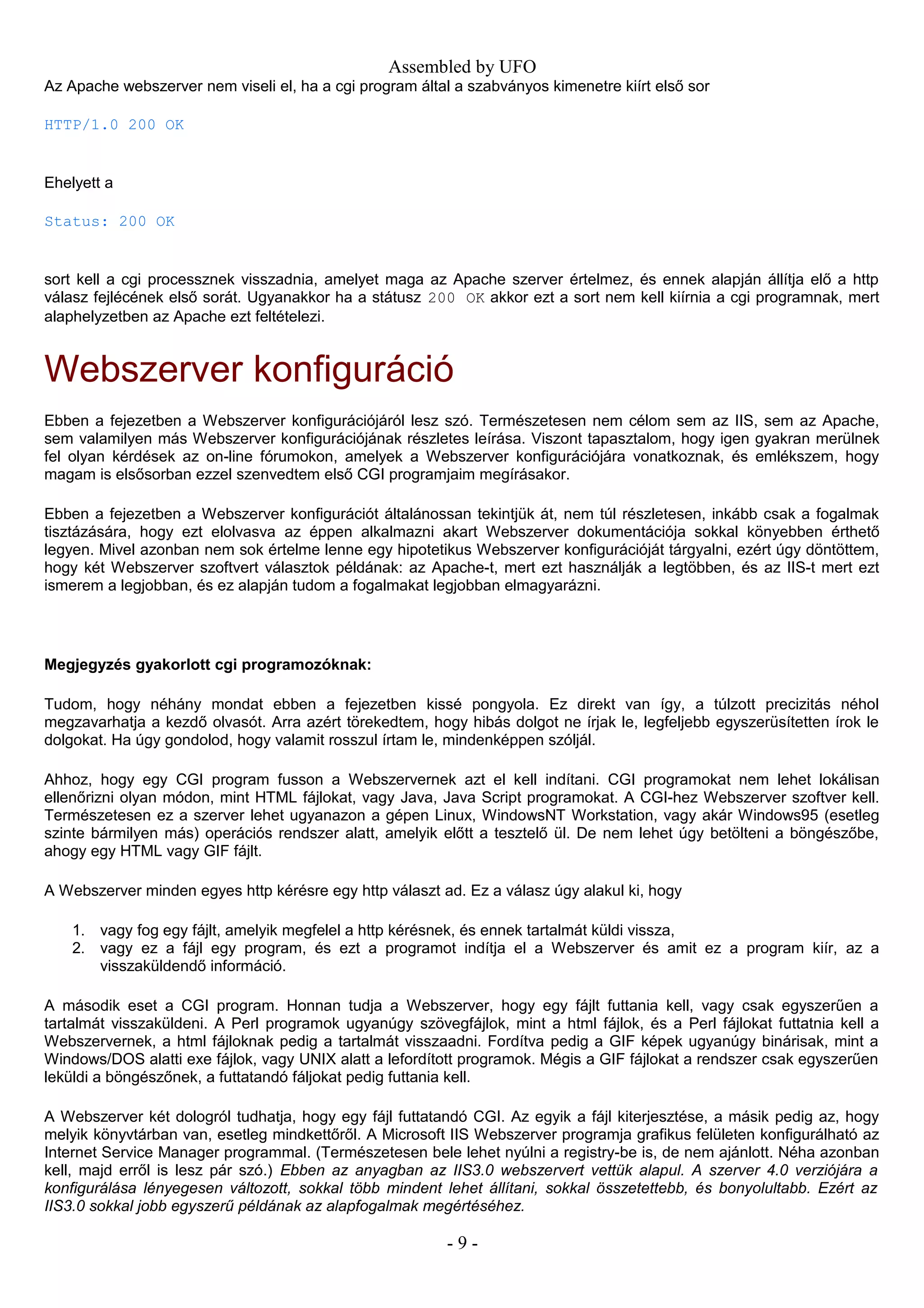 Assembled by UFO
Az Apache webszerver nem viseli el, ha a cgi program által a szabványos kimenetre kiírt első sor
HTTP/1.0 200 OK
Ehelyett a
Status: 200 OK
sort kell a cgi processznek visszadnia, amelyet maga az Apache szerver értelmez, és ennek alapján állítja elő a http
válasz fejlécének első sorát. Ugyanakkor ha a státusz 200 OK akkor ezt a sort nem kell kiírnia a cgi programnak, mert
alaphelyzetben az Apache ezt feltételezi.
Webszerver konfiguráció
Ebben a fejezetben a Webszerver konfigurációjáról lesz szó. Természetesen nem célom sem az IIS, sem az Apache,
sem valamilyen más Webszerver konfigurációjának részletes leírása. Viszont tapasztalom, hogy igen gyakran merülnek
fel olyan kérdések az on-line fórumokon, amelyek a Webszerver konfigurációjára vonatkoznak, és emlékszem, hogy
magam is elsősorban ezzel szenvedtem első CGI programjaim megírásakor.
Ebben a fejezetben a Webszerver konfigurációt általánossan tekintjük át, nem túl részletesen, inkább csak a fogalmak
tisztázására, hogy ezt elolvasva az éppen alkalmazni akart Webszerver dokumentációja sokkal könyebben érthető
legyen. Mivel azonban nem sok értelme lenne egy hipotetikus Webszerver konfigurációját tárgyalni, ezért úgy döntöttem,
hogy két Webszerver szoftvert választok példának: az Apache-t, mert ezt használják a legtöbben, és az IIS-t mert ezt
ismerem a legjobban, és ez alapján tudom a fogalmakat legjobban elmagyarázni.
Megjegyzés gyakorlott cgi programozóknak:
Tudom, hogy néhány mondat ebben a fejezetben kissé pongyola. Ez direkt van így, a túlzott precizitás néhol
megzavarhatja a kezdő olvasót. Arra azért törekedtem, hogy hibás dolgot ne írjak le, legfeljebb egyszerüsítetten írok le
dolgokat. Ha úgy gondolod, hogy valamit rosszul írtam le, mindenképpen szóljál.
Ahhoz, hogy egy CGI program fusson a Webszervernek azt el kell indítani. CGI programokat nem lehet lokálisan
ellenőrizni olyan módon, mint HTML fájlokat, vagy Java, Java Script programokat. A CGI-hez Webszerver szoftver kell.
Természetesen ez a szerver lehet ugyanazon a gépen Linux, WindowsNT Workstation, vagy akár Windows95 (esetleg
szinte bármilyen más) operációs rendszer alatt, amelyik előtt a tesztelő ül. De nem lehet úgy betölteni a böngészőbe,
ahogy egy HTML vagy GIF fájlt.
A Webszerver minden egyes http kérésre egy http választ ad. Ez a válasz úgy alakul ki, hogy
1. vagy fog egy fájlt, amelyik megfelel a http kérésnek, és ennek tartalmát küldi vissza,
2. vagy ez a fájl egy program, és ezt a programot indítja el a Webszerver és amit ez a program kiír, az a
visszaküldendő információ.
A második eset a CGI program. Honnan tudja a Webszerver, hogy egy fájlt futtania kell, vagy csak egyszerűen a
tartalmát visszaküldeni. A Perl programok ugyanúgy szövegfájlok, mint a html fájlok, és a Perl fájlokat futtatnia kell a
Webszervernek, a html fájloknak pedig a tartalmát visszaadni. Fordítva pedig a GIF képek ugyanúgy binárisak, mint a
Windows/DOS alatti exe fájlok, vagy UNIX alatt a lefordított programok. Mégis a GIF fájlokat a rendszer csak egyszerűen
leküldi a böngészőnek, a futtatandó fáljokat pedig futtania kell.
A Webszerver két dologról tudhatja, hogy egy fájl futtatandó CGI. Az egyik a fájl kiterjesztése, a másik pedig az, hogy
melyik könyvtárban van, esetleg mindkettőről. A Microsoft IIS Webszerver programja grafikus felületen konfigurálható az
Internet Service Manager programmal. (Természetesen bele lehet nyúlni a registry-be is, de nem ajánlott. Néha azonban
kell, majd erről is lesz pár szó.) Ebben az anyagban az IIS3.0 webszervert vettük alapul. A szerver 4.0 verziójára a
konfigurálása lényegesen változott, sokkal több mindent lehet állítani, sokkal összetettebb, és bonyolultabb. Ezért az
IIS3.0 sokkal jobb egyszerű példának az alapfogalmak megértéséhez.
- 9 -
 