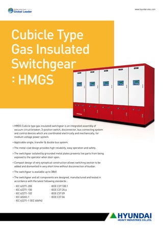 www.hyundai-elec.com




Cubicle Type
Gas Insulated
Switchgear
: HMGS


• MGS Cubicle type gas insulated switchgear is an integrated assembly of
 H
 vacuum circuit breaker, 3-position switch, disconnector, bus connecting system
 and control devices which are coordinated electrically and mechanically, for
 medium voltage power system.

• pplicable single, transfer  double bus system.
 A

• he metal-clad design provides high reliability, easy operation and safety.
 T

• he switchgear isolated by grounded metal plates prevents live parts from being
 T
 exposed to the operator when door open.

• ompact design of very synoptical construction allows switching section to be
 C
 added and dismantled in very short time without disconnection of busbar.

•The switchgear is available up to 38kV.

• he switchgear and all components are designed, manufactured and tested in
 T
 accordance with the latest following standards :
 ·EC 62271-200	
  I                              ·IEEE C37.100.1
 ·EC 62271-100	
  I                              ·IEEE C37.20.4
 ·IEC 62271-102	                 ·IEEE C37.09
 ·IEC 60265-1	                   ·IEEE C37.06
 ·IEC 62271-1 (IEC 60694)
 