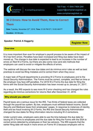 Overview
W-2 Errors: How to Avoid Them, How to Correct
Them
Date: Tuesday, November 22nd
, 2016, Time: 01:00 PM ET | 10:00 AM PT
Duration : 90 Minutes
Speaker: Patrick A Haggerty
It is more important than ever for employer’s payroll process to be aware of the impact of
W-2 tax form errors. Penalties have been increased and filing due dates have been
moved up. The change in due date is expected to lead to an increase in the number of
errors on filed W-2 Forms, but there are also some new (and old) methods that
employers can used to avoid or mitigate the effects of errors.
The webinar will discuss the new due dates and de minimus error rules as well as best
practices to avoid tax-filing mistakes and to correct them when they occur.
A major task of Payroll departments is providing W-2 Forms to employees and to the
Social Security Administration. The Forms must be correct, complete, and filed on time or
the employer may face stiff penalties. For 2016 W-2 Forms the due date for filing the
forms with the Social Security Administration has been moved up to January 31, 2017.
As a result, the IRS expects to see more W-2 error checking and has changed the rules
regarding de minimus corrections for returns filed after December 31, 2016.
Why should you attend?
Payroll taxes are a serious issue for the IRS. Two thirds of federal taxes are collected
through the payroll tax system. By law, employers must withhold federal income, Social
Security and Medicare taxes from employees’ wages. In response to instances of identity
theft and tax fraud involving W-2 Forms, the IRS and Social Security Administration
changed the due dates for filing information returns including W-2 corrections.
Under current rules, employers were able to use the time between the due date for
issuing W-2 Forms to employees and the due date for filing the Forms with the SSA to
correct errors detected by employees or their tax advisors. The IRS expects that the
earlier filing date will result in more errors on Forms W-2 because employers will no
Register Now
 