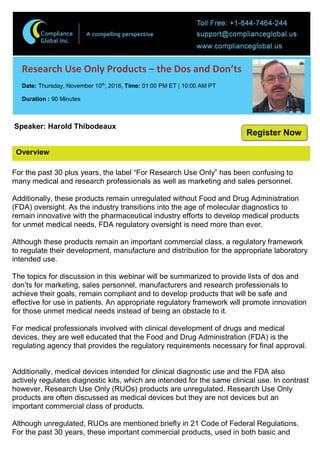 Overview
Research Use Only Products – the Dos and Don’ts
Date: Thursday, November 10th
, 2016, Time: 01:00 PM ET | 10:00 AM PT
Duration : 90 Minutes
Speaker: Harold Thibodeaux
For the past 30 plus years, the label “For Research Use Only” has been confusing to
many medical and research professionals as well as marketing and sales personnel.
Additionally, these products remain unregulated without Food and Drug Administration
(FDA) oversight. As the industry transitions into the age of molecular diagnostics to
remain innovative with the pharmaceutical industry efforts to develop medical products
for unmet medical needs, FDA regulatory oversight is need more than ever.
Although these products remain an important commercial class, a regulatory framework
to regulate their development, manufacture and distribution for the appropriate laboratory
intended use.
The topics for discussion in this webinar will be summarized to provide lists of dos and
don’ts for marketing, sales personnel, manufacturers and research professionals to
achieve their goals, remain compliant and to develop products that will be safe and
effective for use in patients. An appropriate regulatory framework will promote innovation
for those unmet medical needs instead of being an obstacle to it.
For medical professionals involved with clinical development of drugs and medical
devices, they are well educated that the Food and Drug Administration (FDA) is the
regulating agency that provides the regulatory requirements necessary for final approval.
Additionally, medical devices intended for clinical diagnostic use and the FDA also
actively regulates diagnostic kits, which are intended for the same clinical use. In contrast
however, Research Use Only (RUOs) products are unregulated. Research Use Only
products are often discussed as medical devices but they are not devices but an
important commercial class of products.
Although unregulated, RUOs are mentioned briefly in 21 Code of Federal Regulations.
For the past 30 years, these important commercial products, used in both basic and
Register Now
 