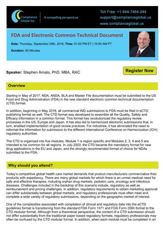 Overview
FDA and Electronic Common Technical Document
Date: Thursday, September 29th, 2016, Time: 01:00 PM ET | 10:00 AM PT
Duration: 60 Minutes
Speaker: Stephen Amato, PhD, MBA, RAC
Starting in May of 2017, NDA, ANDA, BLA and Master File documentation must be submitted to the US
Food and Drug Administration (FDA) in the new standard electronic common technical documentation
(CTD) format.
In addition, beginning in May 2018, all commercial IND submissions to FDA must be filed in eCTD
publishing format as well. The CTD format was developed to assemble all the Quality, Safety and
Efficacy information in a common format. This format has revolutionized the regulatory review
processes in the US, Europe and Japan. It has also led to harmonized electronic submissions that, in
turn, enabled implementation of good review practices. For industries, it has eliminated the need to
reformat the information for submission to the different International Conference on Harmonization (ICH)
regulatory authorities.
The CTD is organized into five modules. Module 1 is region specific and Modules 2, 3, 4 and 5 are
intended to be common for all regions. In July 2003, the CTD became the mandatory format for new
drug applications in the EU and Japan, and the strongly recommended format of choice for NDAs
submitted to the FDA.
Why should you attend?
Today’s competitive global health care market demands that product manufacturers commercialize their
products with expediency. There are many global markets for which there is an unmet medical need for
safe and effective therapies, including orphan drug markets, pediatric care, oncology and infectious
diseases. Challenges included in the backdrop of this scenario include, regulatory as well as
reimbursement and pricing challenges. In addition, regulatory requirements to obtain marketing approval
can differ substantially between global markets, and regulatory professionals must often meet and
complete a wide variety of regulatory submissions, depending on the geographic market of interest.
One of the complexities associated with compilation of clinical and regulatory data into the eCTD
guidelines format is transitioning from the standard FDA Form 1571 and FDA Form 356h format to the
CTD modular format. Although from a theoretical perspective, the content of a CTD submission should
not differ substantially from the traditional paper based regulatory formats, regulatory professionals may
often be confused by the CTD modular format. In addition, when each module must be completed in an
Register Now
 