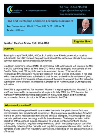 Overview
FDA and Electronic Common Technical Document
Date: Thursday, January 26th, 2017, Time: 01:00 PM ET | 10:00 AM PT
Duration : 60 Minutes
Speaker: Stephen Amato, PhD, MBA, RAC
Starting in May of 2017, NDA, ANDA, BLA and Master File documentation must be
submitted to the US Food and Drug Administration (FDA) in the new standard electronic
common technical documentation (CTD) format.
In addition, beginning in May 2018, all commercial IND submissions to FDA must be filed
in eCTD publishing format as well. The CTD format was developed to assemble all the
Quality, Safety and Efficacy information in a common format. This format has
revolutionized the regulatory review processes in the US, Europe and Japan. It has also
led to harmonized electronic submissions that, in turn, enabled implementation of good
review practices. For industries, it has eliminated the need to reformat the information for
submission to the different International Conference on Harmonization (ICH) regulatory
authorities.
The CTD is organized into five modules. Module 1 is region specific and Modules 2, 3, 4
and 5 are intended to be common for all regions. In July 2003, the CTD became the
mandatory format for new drug applications in the EU and Japan, and the strongly
recommended format of choice for NDAs submitted to the FDA.
Why should you attend?
Today’s competitive global health care market demands that product manufacturers
commercialize their products with expediency. There are many global markets for which
there is an unmet medical need for safe and effective therapies, including orphan drug
markets, pediatric care, oncology and infectious diseases. Challenges included in the
backdrop of this scenario include, regulatory as well as reimbursement and pricing
challenges. In addition, regulatory requirements to obtain marketing approval can differ
substantially between global markets, and regulatory professionals must often meet and
complete a wide variety of regulatory submissions, depending on the geographic market
of interest.
Register Now
 