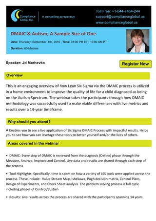 Overview
DMAIC & Autism; A Sample Size of One
Date: Thursday, September 8th, 2016 , Time: 01:00 PM ET | 10:00 AM PT
Duration: 60 Minutes
Speaker: Jd Marhevko
This is an engaging overview of how Lean Six Sigma via the DMAIC process is utilized
in a home environment to improve the quality of life for a child diagnosed as being
on the Autism Spectrum. The webinar takes the participants through how DMAIC
methodology was successfully used to make viable differences with live metrics and
results over a 14-year timeframe.
Why should you attend?
A Enables you to see a live application of Six Sigma DMAIC Process with impactful results. Helps
you to see how you can leverage these tools to better yourself and/or the lives of others.
Areas covered in the webinar
• DMAIC: Every step of DMAIC is reviewed from the diagnosis (Define) phase through the
Measure, Analyze, Improve and Control. Live data and results are shared through each step of
the process
• Tool Highlights: Specifically, time is spent on how a variety of LSS tools were applied across the
process. These include: Value Stream Map, Ishekawa, Pugh decision matrix, Control Plans,
Design of Experiments, and Check Sheet analysis. The problem solving process is full cycle
including phases of Control/Sustain
• Results: Live results across the process are shared with the participants spanning 14 years
Register Now
 