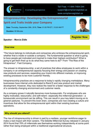 Overview
Intrapreneurship: Developing the Entrepreneurial
Spirit and Traits inside your Company
Date: Thursday, September 29th, 2016, Time: 01:00 PM ET | 10:00 AM PT
Duration: 60 Minutes
Speaker : Marcia Zidle
“The future belongs to individuals and companies who embrace the entrepreneurial spirit,
whether that is inside or outside a company. The fundamental question is what is going
to have people get motivated and inspired to make their highest contribution? What is
going to get them fired up to do what they came here to do?” From “The Rise of the
Intrapreneur”, Fast Company.
The answer is intrapreneurship: a set of practices that allow employees to work within a
company in an entrepreneurial capacity focusing their energy and passion on creating
new products and services; expanding your brand into different markets; or improving
existing processes to be more customer friendly.
Intrapreneurship practices are a response to today’s rapidly changing marketplace. Many
businesses have internal units dedicated to Rand D and new product and market
development. However, they now realize the need for a faster response to the challenges
of a constantly changing environment and customer needs.
As a company grows it naturally becomes more bureaucratic. For employees who are
highly motivated, resourceful, and self-reliant –especially the millennial generation - a
bureaucratic environment can be stifling. This can result in your key talent moving on to
greener pastures. To prevent this brain drain, companies are now creating a culture and
incentives that allow for the entrepreneurial spirit within their existing business
operations.
Why should you attend?
The rise of intrapreneurship is driven in part by a restless, younger workforce eager to
make a real impact with their careers. The Deloitte Millennial Survey released in January
2014 found that 70% of millennials see themselves working independently at some point
rather than being employed within a traditional organizational structure.
Register Now
 