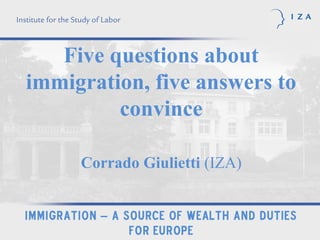 Five questions about
immigration, five answers to
         convince

        Corrado Giulietti (IZA)


Immigration – a source of wealth and duties
                 for Europe
 