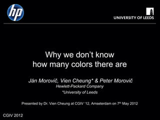 Why we don’t know
              how many colors there are
            Ján Morovič, Vien Cheung* & Peter Morovič
                            Hewlett-Packard Company
                              *University of Leeds

        Presented by Dr. Vien Cheung at CGIV ‘12, Amseterdam on 7th May 2012


CGIV 2012
 
