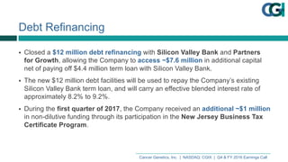 Cancer  Genetics,  Inc.    |    NASDAQ:  CGIX    |    Q4  &  FY  2016  Earnings  Call
Debt  Refinancing
§ Closed  a  $12  million  debt  refinancing  with  Silicon  Valley  Bank  and  Partners  
for  Growth,  allowing  the  Company  to  access  ~$7.6  million  in  additional  capital  
net  of  paying  off  $4.4  million  term  loan  with  Silicon  Valley  Bank.
§ The  new  $12  million  debt  facilities  will  be  used  to  repay  the  Company’s  existing  
Silicon  Valley  Bank  term  loan,  and  will  carry  an  effective  blended  interest  rate  of  
approximately  8.2%  to  9.2%.
§ During  the  first  quarter  of  2017,  the  Company  received  an  additional  ~$1  million  
in  non-­dilutive  funding  through  its  participation  in  the  New  Jersey  Business  Tax  
Certificate  Program.
 