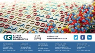 WWW.CGIX.COM
WWW.CANCERGENETICS.COM
CGI Headquarters
201 Route 17 North
Rutherford, NJ 07070
Phone: +1 201-528-9200
RUTHERFORD, NJ
Research Triangle Park
133 Southcenter Court
Morrisville, NC 27569
Phone: +1 919-465-0100
RALEIGH, NC LOS ANGELES, CA
1640 Marengo Street
Fourth Floor
Los Angeles, CA 90033
Phone: +1 323-224-3900
#3-1-135/1A CNR Complex
Mallapur Main Road, R.R. Dst.
Hyderabad – 500 076, Telangana
Toll-free: +91 040-2717-8178
HYDERABAD, INDIA
781 Cai Lun Road, Room 803
Shanghai 201203
P.R. China
Toll-free: +86 21-5049-5700
SHANGHAI, CHINA
 