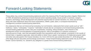 Cancer  Genetics,  Inc.    |    NASDAQ:  CGIX    |    Q4  &  FY  2016  Earnings  Call
Forward-­Looking  Statements
These  slides  may  contain  forward-­looking  statements  within  the  meaning  of  the  Private  Securities  Litigation  Reform  Act  
of  1995.  All  statements  pertaining  to  future  financial  and/or  operating  results,  future  growth  in  revenues,  margins,  
research,  technology,  clinical  development  and  potential  opportunities  for  Cancer  Genetics,  Inc.  tests  and  services,  
along  with  other  statements  about  the  future  expectations,  beliefs,  goals,  plans,  or  prospects  expressed  by  
management  constitute  forward-­looking  statements.
Any  statements  that  are  not  historical  fact  (including,  but  not  limited  to,  statements  that  contain  words  such  as  "will,"  
"believes,"  "plans,"  "anticipates,"  "expects,"  "estimates")  should  also  be  considered  to  be  forward-­looking  statements.  
Forward-­looking  statements  involve  risks  and  uncertainties,  including,  without  limitation,  risks  inherent  in  the  
development  and/or  commercialization  of  potential  products,  risks  of  cancellation  of  customer  contracts  or  
discontinuance  of  trials,  risks  that  anticipated  benefits  from  acquisitions  will  not  be  realized,  uncertainty  in  the  results  of  
clinical  trials  or  regulatory  approvals,  need  and  ability  to  obtain  future  capital,  maintenance  of  intellectual  property  rights  
and  other  risks  discussed  in  the  Cancer  Genetics,  Inc.  Form  10-­K  for  the  year  ended  December  31,  2016  along  with  
other  filings  with  the  Securities  and  Exchange  Commission.  These  forward-­looking  statements  speak  only  as  of  the  date  
hereof.  Cancer  Genetics,  Inc.  disclaims  any  obligation  to  update  these  forward-­looking  statements.
 