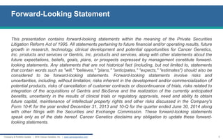 Company & Portfolio Update | 2014 Cancer Genetics, Inc. | www.cancergenetics.com 
Forward-Looking Statement 
2 
This presentation contains forward-looking statements within the meaning of the Private Securities Litigation Reform Act of 1995. All statements pertaining to future financial and/or operating results, future growth in research, technology, clinical development and potential opportunities for Cancer Genetics, Inc. products and services or Gentris, Inc. products and services, along with other statements about the future expectations, beliefs, goals, plans, or prospects expressed by management constitute forward- looking statements. Any statements that are not historical fact (including, but not limited to, statements that contain words such as "will," "believes," "plans," "anticipates," "expects," "estimates") should also be considered to be forward-looking statements. Forward-looking statements involve risks and uncertainties, including, without limitation, risks inherent in the development and/or commercialization of potential products, risks of cancellation of customer contracts or discontinuance of trials, risks related to integration of the acquisitions of Gentris and BioServe and the realization of the currently anticipated benefits, uncertainty in the results of clinical trials or regulatory approvals, need and ability to obtain future capital, maintenance of intellectual property rights and other risks discussed in the Company's Form 10-K for the year ended December 31, 2013 and 10-Q for the quarter ended June 30, 2014 along with other filings with the Securities and Exchange Commission. These forward-looking statements speak only as of the date hereof. Cancer Genetics disclaims any obligation to update these forward- looking statements.  