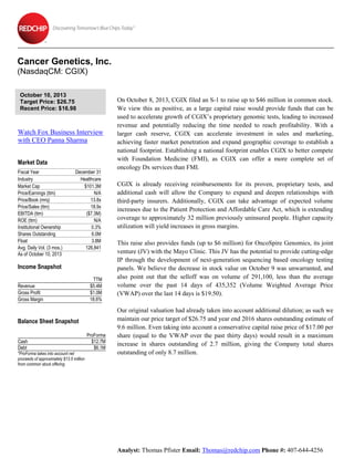 Cancer Genetics, Inc.
(NasdaqCM: CGIX)
October 10, 2013
Target Price: $26.75
Recent Price: $16.98

Watch Fox Business Interview
with CEO Panna Sharma
Market Data
Fiscal Year
Industry
Market Cap
Price/Earnings (ttm)
Price/Book (mrq)
Price/Sales (ttm)
EBITDA (ttm)
ROE (ttm)
Institutional Ownership
Shares Outstanding
Float
Avg. Daily Vol. (3 mos.)
As of October 10, 2013

December 31
Healthcare
$101.3M
N/A
13.8x
18.9x
($7.3M)
N/A
0.3%
6.0M
3.8M
126,841

Income Snapshot
Revenue
Gross Profit
Gross Margin

TTM
$5.4M
$1.0M
18.6%

Balance Sheet Snapshot
Cash
Debt
*ProForma takes into account net
proceeds of approximately $13.5 million
from common stock offering

ProForma
$12.7M
$6.1M

On October 8, 2013, CGIX filed an S-1 to raise up to $46 million in common stock.
We view this as positive, as a large capital raise would provide funds that can be
used to accelerate growth of CGIX’s proprietary genomic tests, leading to increased
revenue and potentially reducing the time needed to reach profitability. With a
larger cash reserve, CGIX can accelerate investment in sales and marketing,
achieving faster market penetration and expand geographic coverage to establish a
national footprint. Establishing a national footprint enables CGIX to better compete
with Foundation Medicine (FMI), as CGIX can offer a more complete set of
oncology Dx services than FMI.
CGIX is already receiving reimbursements for its proven, proprietary tests, and
additional cash will allow the Company to expand and deepen relationships with
third-party insurers. Additionally, CGIX can take advantage of expected volume
increases due to the Patient Protection and Affordable Care Act, which is extending
coverage to approximately 32 million previously uninsured people. Higher capacity
utilization will yield increases in gross margins.
This raise also provides funds (up to $6 million) for OncoSpire Genomics, its joint
venture (JV) with the Mayo Clinic. This JV has the potential to provide cutting-edge
IP through the development of next-generation sequencing based oncology testing
panels. We believe the decrease in stock value on October 9 was unwarranted, and
also point out that the selloff was on volume of 291,100, less than the average
volume over the past 14 days of 435,352 (Volume Weighted Average Price
(VWAP) over the last 14 days is $19.50).
Our original valuation had already taken into account additional dilution; as such we
maintain our price target of $26.75 and year end 2016 shares outstanding estimate of
9.6 million. Even taking into account a conservative capital raise price of $17.00 per
share (equal to the VWAP over the past thirty days) would result in a maximum
increase in shares outstanding of 2.7 million, giving the Company total shares
outstanding of only 8.7 million.

Analyst: Thomas Pfister Email: Thomas@redchip.com Phone #: 407-644-4256

 